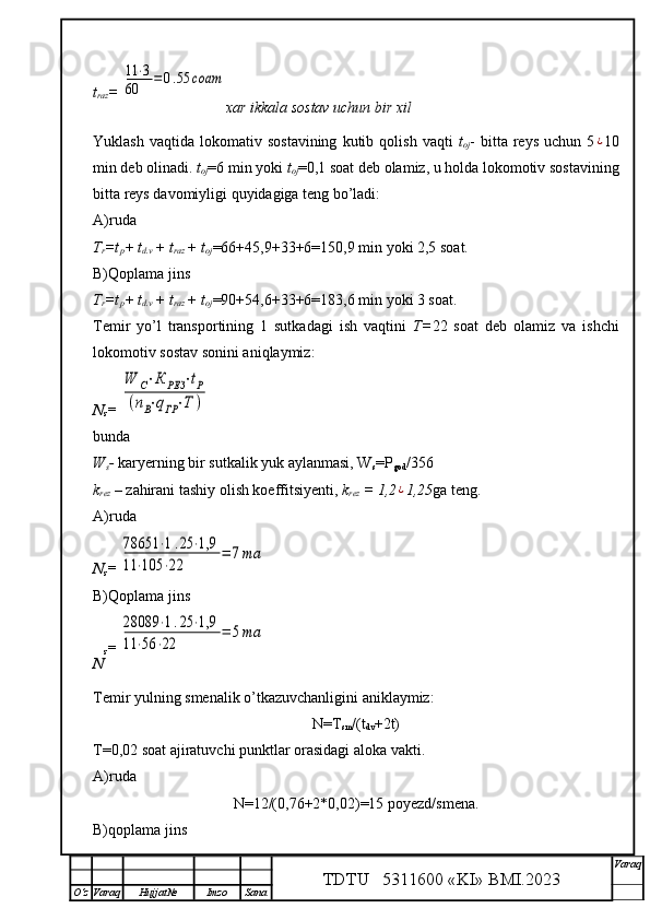 t
raz = 11	⋅3	
60	=0.55	cоат
xar ikkala sostav uchun bir xil
Yuklash   vaqtida   lokomativ   sostavining   kutib   qolish   vaqti   t
oj -   bitta  reys   uchun   5	
¿ 10
min deb olinadi.  t
oj =6 min yoki  t
oj =0,1 soat deb olamiz, u holda lokomotiv sostavining
bitta reys davomiyligi quyidagiga teng bo’ladi:
A)ruda
T
r =t
p + t
d.v  + t
raz  + t
oj =66+45,9+33+6=150,9 min yoki 2,5 soat.
B)Qoplama jins
T
r =t
p + t
d.v  + t
raz  + t
oj =90+54,6+33+6=183,6 min yoki 3 soat.
Temir   yo’l   transportining   1   sutkadagi   ish   vaqtini   T= 22   soat   deb   olamiz   va   ishchi
lokomotiv sostav sonini aniqlaymiz: 
N
s = 	
W	С⋅К	РЕЗ	⋅tР	
(nВ⋅qГР⋅Т	)
bunda
W
s -  karyerning bir sutkalik yuk aylanmasi, W
s =P
god /356
k
rez  –  za h irani tashiy olish koeffitsiyenti,  k
rez  = 1,2	
¿ 1,25 ga teng.
A)ruda
N
s = 	
78651	⋅1.25	⋅1,9	
11	⋅105	⋅22	
=	7та
B)Qoplama jins
N s = 	
28089	⋅1.25	⋅1,9	
11	⋅56	⋅22	
=	5та
Temir yulning smenalik o’tkazuvchanligini aniklaymiz:
N=T
sm /(t
dv +2t)
T=0,02 soat ajiratuvchi punktlar orasidagi aloka vakti.
A)ruda
N=12/(0,76+2*0,02)=15 poyezd/smena.
B)qoplama jins
TDTU   5311600 «KI» BMI.20 2 3 V araq
О‘z Varaq Hujjat№ Imzo Sana 