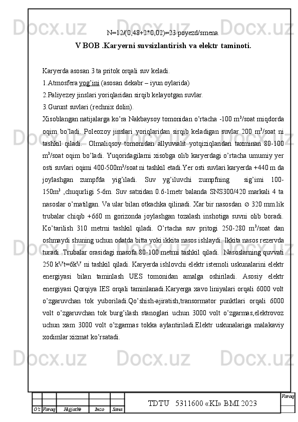 N=12/(0,48+2*0,02)=23 poyezd/smena.
V  BOB  .Karyerni suvsizlantirish va elektr taminoti.
Karyerda asosan 3 ta pritok orqa li suv keladi.
1.Atmosfera  yog’ini  (asosan dekabr  – iyun oylarida)
2.Paliyezey jinslari yori q laridan sir q ib kelayotgan suvlar.
3.Gurunt suvlari (rechnix dolin).
Xisoblangan natijalarga ko’ra Nakbaysoy tomonidan o’rtacha -100 m 3
/soat miqdorda
oqim   bo’ladi.   Pole o zoy   jinslari   yori q laridan   sir q ib   keladigan   suvlar   200   m 3
/soat   ni
tashkil   q iladi.     Olmali q soy   tomonidan   allyuvialit   yot q izi q laridan   taxminan   80-100
m 3
/soat  o q im b o’ ladi.   Yuqoridagilarni  xisobga olib karyerdagi  o’rtacha umumiy yer
osti suvlari oqimi 400-500m 3
/soat ni tashkil etadi.Yer osti suvlari karyerda +440 m da
joylashgan   zumpfda   yig’iladi.   Suv   yg’iluvchi   zumpfning     sig’imi   100-
150m 3
  ,chuqurligi   5-6m.   Suv   satxidan   0.6-1metr   balanda   SNS300/420   markali   4   ta
nasoslar o’rnatilgan. Va ular bilan otkachka qilinadi. Xar bir nasosdan    320 mm.lik
trubalar   chiqib   +660   m   gorizonda   joylashgan   tozalash   inshotiga   suvni   olib   boradi.
Ko’tarilish   310   metrni   tashkil   qiladi.   O’rtacha   suv   pritogi   250-280   m 3
/soat   dan
oshmaydi shuning uchun odatda bitta yoki ikkita nasos ishlaydi.  Ikkita  nasos  rezervda
turadi. Trubalar orasidagi masofa 80-100 metrni tashkil  q iladi.  Nasoslarning  q uvvati
250 kVt=6kV ni tashkil   q iladi.  Karyerda ishlovchi elektr istemoli uskunalarini elektr
energiyasi   bilan   taminlash   UES   tomonidan   amalga   oshiriladi.   Asosiy   elektr
energiyasi Qorqiya IES orqali taminlanadi.Karyerga xavo liniyalari orqali 6000 volt
o’zgaruvchan   tok   yuboriladi.Qo’shish-ajiratish,transormator   punktlari   orqali   6000
volt   o’zgaruvchan   tok   burg’ilash   stanoglari   uchun   3000   volt   o’zgarmas,elektrovoz
uchun   xam   3000   volt   o’zgarmas   tokka   aylantiriladi.Elektr   uskunalariga   malakaviy
xodimlar xizmat ko’rsatadi.  
TDTU   5311600 «KI» BMI.20 2 3 V araq
О‘z Varaq Hujjat№ Imzo Sana 