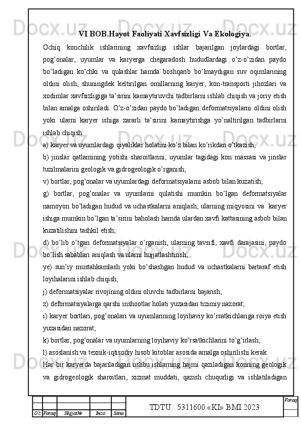 VI BOB.Hayot Faoliyati Xavfsizligi Va Ekologiya.
Ochiq   konchilik   ishlarining   xavfsizligi   ishlar   bajarilgan   joylardagi   bortlar,
pog’onalar,   uyumlar   va   karyerga   chegaradosh   hududlardagi   o’z-o’zidan   paydo
bo’ladigan   ko’chki   va   qulashlar   hamda   boshqarib   bo’lmaydigan   suv   oqimlarining
oldini   olish,   shuningdek   keltirilgan   omillarning   karyer,   kon-transporti   jihozlari   va
xodimlar xavfsizligiga ta’sirini kamaytiruvchi tadbirlarni ishlab chiqish va joriy etish
bilan amalga oshiriladi. O’z-o’zidan paydo bo’ladigan deformatsiyalarni oldini olish
yoki   ularni   karyer   ishiga   zararli   ta’sirini   kamaytirishga   yo’naltirilgan   tadbirlarni
ishlab chiqish:
a) karyer va uyumlardagi qiyaliklar holatini ko’z bilan ko’rikdan o’tkazish;
b)   jinslar   qatlamining   yotishi   sharoitlarini,   uyumlar   tagidagi   kon   massasi   va   jinslar
tuzilmalarini geologik va gidrogeologik o’rganish;
v) bortlar, pog’onalar va uyumlardagi deformatsiyalarni asbob bilan kuzatish; 
g)   bortlar,   pog’onalar   va   uyumlarni   qulatishi   mumkin   bo’lgan   deformatsiyalar
namoyon bo’ladigan hudud va uchastkalarni aniqlash, ularning miqyosini va   karyer
ishiga mumkin bo’lgan ta’sirini baholash hamda ulardan xavfi kattasining asbob bilan
kuzatilishini tashkil etish;
d)   bo’lib   o’tgan   deformatsiyalar   o’rganish,   ularning   tavsifi,   xavfi   darajasini,   paydo
bo’lish sabablari aniqlash va ularni hujjatlashtirish;
ye)   sun’iy   mustahkamlash   yoki   bo’shashgan   hudud   va   uchastkalarni   bartaraf   etish
loyihalarini ishlab chiqish;
j) deformatsiyalar rivojining oldini oluvchi tadbirlarni bajarish;
z) deformatsiyalarga qarshi inshootlar holati yuzasidan tizimiy nazorat;
i) karyer bortlari, pog’onalari va uyumlarining loyihaviy ko’rsatkichlariga roiya etish
yuzasidan nazorat;
k) bortlar, pog’onalar va uyumlarning loyihaviy ko’rsatkichlarini to’g’irlash;
l) asoslanish va texnik-iqtisodiy hisob kitoblar asosida amalga oshirilishi kerak.
Har bir karyerda bajariladigan ushbu ishlarning hajmi qaziladigan konning geologik
va   gidrogeologik   sharoitlari,   xizmat   muddati,   qazish   chuqurligi   va   ishlatiladigan
TDTU   5311600 «KI» BMI.20 2 3 V araq
О‘z Varaq Hujjat№ Imzo Sana