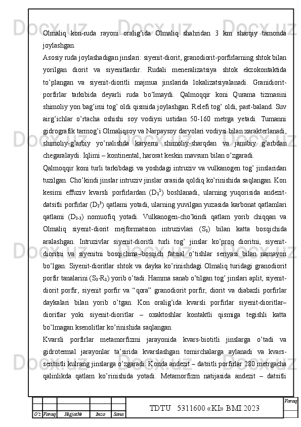 Olmaliq   kon-ruda   rayoni   oralig’ida   Olmaliq   shahridan   3   km   sharqiy   tamonda
joylashgan.
Asosiy ruda joylashadigan jinslari: siyenit-diorit, granodiorit-porfirlarning shtok bilan
yorilgan   diorit   va   siyenitlardir.   Rudali   meneralizatsiya   shtok   ekzokontaktida
t o’ plangan   va   siyenit-dioritli   majmua   jinslarida   lokalizatsiyalanadi.   Granidiorit-
porfirlar   tarkibida   deyarli   ruda   b o’ lmaydi.   Qalmoqqir   koni   Qurama   tizmasini
shimoliy yon bag’irni tog’ oldi qismida joylashgan. Relefi tog’ oldi, past-baland. Suv
airg’ichlar   o’rtacha   oshishi   soy   vodiysi   ustidan   50-160   metrga   yetadi.   Tumanni
gidrografik tarmog’i Olmaliqsoy va Narpaysoy daryolari vodiysi bilan xarakterlanadi,
shimoliy-g’arbiy   yo’nalishda   karyerni   shimoliy-sharqdan   va   janubiy   g’arbdan
chegaralaydi. Iqlimi – kontinental, harorat keskin mavsum bilan o’zgaradi.
Qalmoqqir  koni turli tarkibdagi va yoshdagi  intruziv va vulkanogen tog’ jinslaridan
tuzilgan. Cho’kindi jinslar intruziv jinslar orasida qoldiq ko’rinishida saqlangan. Kon
kesimi   effuziv   kvarsli   porfirlardan   (D
1 1
)   boshlanadi,   ularning   yuqorisida   andezit-
datsitli porfirlar (D
2 3
) qatlami yotadi, ularning yuvilgan yuzasida karbonat qatlamlari
qatlami   (D
2-3 )   nomuofiq   yotadi.   Vulkanogen-cho’kindi   qatlam   yorib   chiqqan   va
Olmaliq   siyenit-diorit   mejformatsion   intruzivlari   (S
3 )   bilan   katta   bosqichida
aralashgan.   Intruzivlar   siyenit-dioritli   turli   tog’   jinslar   ko’proq   dioritni,   siyenit-
dioritni   va   siyenitni   bosqichma–bosqich   fatsial   o’tishlar   seriyasi   bilan   namayon
bo’lgan.   Siyenit-dioritlar   shtok   va   dayka   ko’rinishdagi   Olmaliq   turidagi   granodiorit
porfir tanalarini (S
3 -R
1 ) yorib o’tadi. Hamma sanab o’tilgan tog’ jinslari aplit, siyenit-
diorit   porfir,   siyenit   porfir   va   “qora”   granodiorit   porfir,   diorit   va   diabazli   porfirlar
daykalari   bilan   yorib   o’tgan.   Kon   oralig’ida   kvarsli   porfirlar   siyenit-dioritlar–
dioritlar   yoki   siyenit-dioritlar   –   oxaktoshlar   kontaktli   qismiga   tegishli   katta
bo’lmagan ksenolitlar ko’rinishida saqlangan.
Kvarsli   porfirlar   metamorfizmi   jarayonida   kvars-biotitli   jinslarga   o’tadi   va
gidrotermal   jarayonlar   ta’sirida   kvarslashgan   tomirchalarga   aylanadi   va   kvars-
seritsitli kulrang jinslarga o’zgaradi. Konda andezit – datsitli porfirlar 280 metrgacha
qalinlikda   qatlam   ko’rinishida   yotadi.   Metamorfizm   natijasida   andezit   –   datsitli
TDTU   5311600 «KI» BMI.20 2 3 V araq
О‘z Varaq Hujjat№ Imzo Sana 