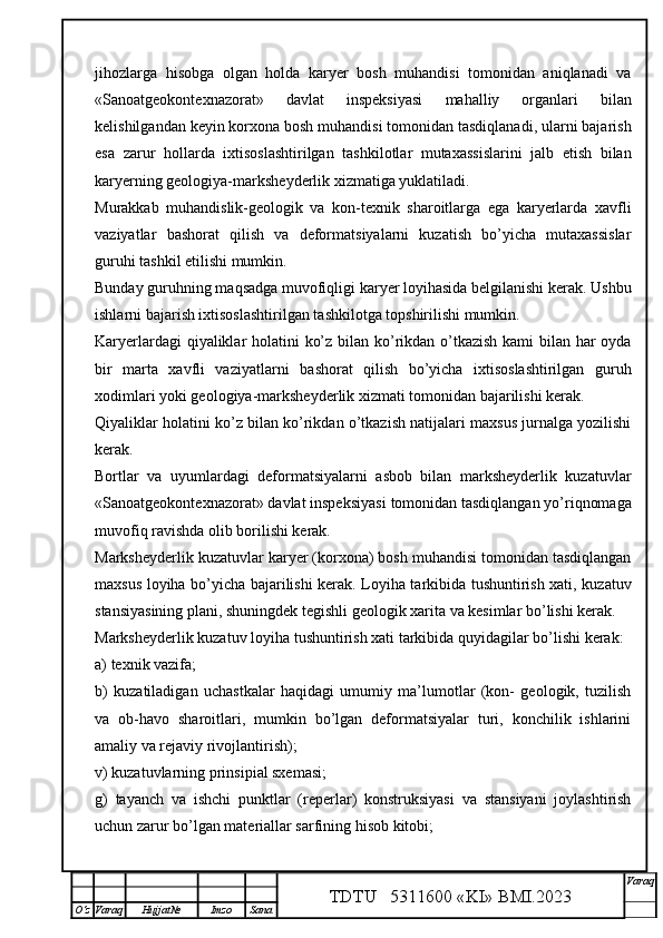 jihozlarga   hisobga   olgan   holda   karyer   bosh   muhandisi   tomonidan   aniqlanadi   va
«Sanoatgeokontexnazorat»   davlat   inspeksiyasi   mahalliy   organlari   bilan
kelishilgandan keyin korxona bosh muhandisi tomonidan tasdiqlanadi, ularni bajarish
esa   zarur   hollarda   ixtisoslashtirilgan   tashkilotlar   mutaxassislarini   jalb   etish   bilan
karyerning geologiya-marksheyderlik xizmatiga yuklatiladi.
Murakkab   muhandislik-geologik   va   kon-texnik   sharoitlarga   ega   karyerlarda   xavfli
vaziyatlar   bashorat   qilish   va   deformatsiyalarni   kuzatish   bo’yicha   mutaxassislar
guruhi tashkil etilishi mumkin. 
Bunday guruhning maqsadga muvofiqligi karyer loyihasida belgilanishi kerak. Ushbu
ishlarni bajarish ixtisoslashtirilgan tashkilotga topshirilishi mumkin. 
Karyerlardagi  qiyaliklar holatini ko’z bilan ko’rikdan o’tkazish kami bilan har oyda
bir   marta   xavfli   vaziyatlarni   bashorat   qilish   bo’yicha   ixtisoslashtirilgan   guruh
xodimlari yoki geologiya-marksheyderlik xizmati tomonidan bajarilishi kerak.
Qiyaliklar holatini ko’z bilan ko’rikdan o’tkazish natijalari maxsus jurnalga yozilishi
kerak. 
Bortlar   va   uyumlardagi   deformatsiyalarni   asbob   bilan   marksheyderlik   kuzatuvlar
«Sanoatgeokontexnazorat» davlat inspeksiyasi   tomonidan tasdiqlangan yo’riqnomaga
muvofiq ravishda olib borilishi kerak. 
Marksheyderlik kuzatuvlar karyer (korxona) bosh muhandisi tomonidan tasdiqlangan
maxsus loyiha bo’yicha bajarilishi kerak. Loyiha tarkibida tushuntirish xati, kuzatuv
stansiyasining plani, shuningdek tegishli geologik xarita va kesimlar bo’lishi kerak. 
Marksheyderlik kuzatuv loyiha   tushuntirish xati   tarkibida   quyidagilar bo’lishi kerak:
a) texnik vazifa;
b)   kuzatiladigan   uchastkalar   haqidagi   umumiy   ma’lumotlar   (kon-   geologik,   tuzilish
va   ob-havo   sharoitlari,   mumkin   bo’lgan   deformatsiyalar   turi,   konchilik   ishlarini
amaliy va rejaviy rivojlantirish);
v) kuzatuvlarning prinsipial sxemasi;
g)   tayanch   va   ishchi   punktlar   (reperlar)   konstruksiyasi   va   stansiyani   joylashtirish
uchun zarur bo’lgan materiallar sarfining hisob kitobi;
TDTU   5311600 «KI» BMI.20 2 3 V araq
О‘z Varaq Hujjat№ Imzo Sana