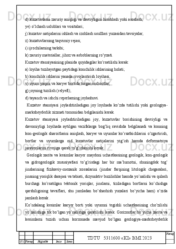 d) kuzatuvlarni zaruriy aniqligi va davriyligini hisoblash yoki asoslash;
ye) o’lchash uslublari va vositalari;
j) kuzatuv natijalarini ishlash va izohlash usulllari yuzasidan tavsiyalar;
z) kuzatuvlarning taqvimiy rejasi;
i) ijrochilarning tarkibi;
k) zaruriy materiallar, jihoz va asboblarning ro’yxati.
Kuzatuv stansiyasining planida quyidagilar ko’rsatilishi kerak:
a) loyiha tuzilayotgan paytidagi konchilik ishlarining holati;
b) konchilik ishlarini yanada rivojlantirish loyihasi;
v) uyum yaqini va karyer bortida turgan inshootlar;
g) joyning tuzilish (relyefi);
d) tayanch va ishchi reperlarning joylashuvi.
  Kuzatuv   stansiyasi   joylashtiriladigan   joy   loyihada   ko’zda   tutilishi   yoki   geologiya-
marksheyderlik xizmati tomonidan belgilanishi kerak.
Kuzatuv   stansiyasi   joylashtiriladigan   joy,   kuzatuvlar   borishining   davriyligi   va
davomiyligi   loyihada   aytilgan   vazifalarga   bog’liq   ravishda   belgilanadi   va   konning
kon-geologik sharoitlarini aniqlash, karyer va uyumlar ko’rsatkichlarini o’zgartirish,
bortlar   va   uyumlarga   oid   kuzatuvlar   natijalarini   yig’ish   h amda   deformatsiya
jarayonlarini rivojiga qarab to’g’irlanishi kerak. 
  Geologik xarita va kesimlar karyer maydoni uchastkasining geologik, kon-geologik
va   gidrogeologik   xususiyatlari   to’g’risdagi   har   bir   ma’lumotni,   shuningdek   tog’
jinslarining   fizikaviy-mexanik   xossalarini   (jinslar   farqining   litologik   chegaralari,
jinsning yoriqlik darajasi va tabiati, dizyunktiv buzilishlar hamda yo’nalishi va qulash
burchagi   ko’rsatilgan   tektonik   yoriqlar,   jinslarni,   tiziladigan   bortlarni   ko’chishga
qarshiligining   tavsiflari,   shu   jumladan   bo’shashish   yuzalari   bo’yicha   ham)   o’zida
jamlash kerak . 
Ko’ndalang   kesimlar   karyer   borti   yoki   uyumni   tegishli   uchastkasining   cho’zilishi
yo’nalishiga tik bo’lgan yo’nalishga qaratilishi kerak. Gorizontlar bo’yicha xarita va
kesimlarni   tuzish   uchun   korxonada   mavjud   bo’lgan   geologiya-marksheyderlik
TDTU   5311600 «KI» BMI.20 2 3 V araq
О‘z Varaq Hujjat№ Imzo Sana 