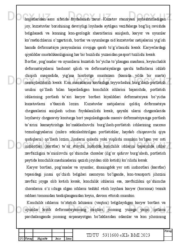 hujjatlar i dan   asos   sifatida   foydalanish   zarur.   Kuzatuv   stansiyasi   joylashtiriladigan
joy, kuzatuvlar   borishining  davriyligi   loyihada  aytilgan  vazifalarga bog’liq ravishda
belgilanadi   va   konning   kon-geologik   sharoitlari ni   aniqlash,   karyer   va   uyumlar
ko’rsatkichlarini o’zgartirish, bortlar va uyumlarga oid kuzatuvlar natijalarini yig’ish
h amda   deformatsiya   jarayonlarini   rivojiga   qarab   to’g’irlanishi   kerak.   Karyerlardagi
qiyaliklar mustahkamligining har bir buzilishi yuzasidan pasport tuzilishi kerak.
Bortlar, pog’onalar va uyumlarni kuzatish bo’yicha to’plangan manbani, keyinchalik
deformatsiyalarni   bashorat   qilish   va   deformatsiyalarga   qarshi   tadbirlarni   ishlab
chiqish   maqsadida,   yig’ma   hisob o tga   muntazam   (kamida   yilda   bir   marta)
rasmiylashtirish   kerak.  Kon   massalarini   kavlashga   tayyorlashni   burg’ilash-portlatish
usulini   qo’llash   bilan   bajariladigan   konchilik   ishlarini   bajarishda,   portlatish
ishlarining   portlash   ta’siri   karyer   bortlari   kiyaliklari   deformatsiyasi   bo’yicha
kuzatuvlarni   o’tkazish   lozim.   Kuzatuvlar   natijalarini   qoldiq   deformatsiya
chegaralarini   aniqlash   uchun   foydalanilishi   kerak,   qaysiki   ularni   chegaralarida
loyihaviy chegaraviy konturga bort yaqinlashganda massiv deformatsiyasiga portlash
ta’sirini   kamaytirishga   ko’maklashuvchi   burg’ilash-portlatish   ishlarining   maxsus
texnologiyalarini   (mikro   sekinlashtirilgan   portlatishlar,   haydab   chiqaruvchi   qiya
qudiqlarni)   qo’llash   lozim.   Jinslarni   qulashi   yoki   yiqilishi   mumkin   bo’lgan   yer   osti
inshootlari   (karstlar)   ta’sir   etuvchi   hududda   konchilik   ishlarini   bajarishda   ishlar
xavfsizligini   ta’minlovchi   qo’shimcha   choralar   (ilg’or   qidiruv   burg’ulash,   portlatish
paytida konchilik mashinalarini qazish joyidan olib ketish) ko’rilishi kerak.  
  Karyer   bortlari,   pog’onalar   va   uyumlar,   shuningdek   yer   osti   inshootlari   (karstlar)
tepasidagi   jinsni   qo’chish   belgilari   namoyon   bo’lganda,   kon-transporti   jihozini
xavfsiz   joyga   olib   ketish   kerak,   konchilik   ishlarini   esa,   xavfsizlikni   qo’shimcha
choralarini   o’z   ichiga   olgan   ishlarni   tashkil   etish   loyihasi   karyer   (korxona)   texnik
rahbari tomonidan tasdiqlanganidan keyin, davom ettirish mumkin.
  Konchilik   ishlarini   to’xtatish   lahzasini   (vaqtini)   belgilaydigan   karyer   bortlari   va
uyumlar   kritik   deformatsiyasining   miqdori,   jinsning   yuzaga   yaqin   qatlami
parchalanganda   jinsning   sirpanayotgan   bo’laklaridan   odamlar   va   kon   jihozining
TDTU   5311600 «KI» BMI.20 2 3 V araq
О‘z Varaq Hujjat№ Imzo Sana 