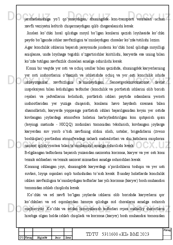 jarohatlanishiga   yo’l   qo’ymaydigan,   shuningdek   kon-transporti   vositalari   uchun
xavfli vaziyatni keltirib chiqarmaydigan qilib chegaralanishi kerak.
  Jinslari   ko’chki   hosil   qilishga   moyil   bo’lgan   konlarni   qazish   loyihasida   ko’chki
paydo bo’lganda ishlar xavfsizligini ta’minlaydigan choralar ko’zda tutilishi lozim.
Agar konchilik ishlarini bajarish jarayonida jinslarni ko’chki hosil qilishga moyilligi
aniqlansa,   unda   loyihaga   tegishli   o’zgartirishlar   kiritilishi,   karyerda   esa   uning   bilan
ko’zda tutilgan xavfsizlik choralari amalga oshirilishi kerak.
  Konni bir vaqtda yer   osti va ochiq usullar bilan qazishda, shuningdek karyerlarning
yer   osti   inshootlarini   o’tkazish   va   ishlatishda   ochiq   va   yer   osti   konchilik   ishida
ishlayotganlar   xavfsizligini   ta’minlaydigan,   Sanoatgeokontexnazorat   davlat
inspeksiyasi   bilan   kelishilgan   tadbirlar   (konchilik   va   portlatish   ishlarini   olib   borish
rejalari   va   jadvallarini   kelishish;   portlatish   ishlari   paytida   odamlarni   yerosti
inshootlaridan   yer   yuziga   chiqarish;   konlarni   havo   haydash   sxemasi   bilan
shamollatish;   karyerda   yoppasiga   portlatish   ishlari   bajarilganidan   keyin   yer   ostida
kovlangan   joylardagi   atmosfera   holatini   harbiylashtirilgan   kon   qutqarish   qism
(keyingi   matinda   -   HKQQ )   xodimlari   tomonidan   tekshirish;   kovlangan   joylarga
karyerdan   suv   yorib   o’tish   xavfining   oldini   olish;   ustalar,   brigadirlarni   (zveno
boshliqlari) portlashni atmosferadagi zaharli mahsulotlari va shu kabilarni miqdorini
nazorat qilish vositasi bilan ta’minlanishi) amalga oshirilishi kerak.
Belgilangan tadbirlarni bajarish yuzasidan nazoratni korxona, karyer va yer   osti koni
texnik rahbarlari va texnik nazorat xizmatlari amalga oshirishlari kerak. 
Konning   ishlangan   joyi,   shuningdek   karyerdagi   o’pirilishlarni   toshqin   va   yer   usti
suvlari,   loyqa   oqimlari   oqib   tushishidan   to’sish   kerak.   Bunday   holatlarda   konchilik
ishlari xavfsizligini ta’minlaydigan tadbirlar har yili korxona (karyer) bosh muhandisi
tomonidan ishlab chiqilishi kerak. 
  Ko’chki   va   sel   xavfi   bo’lgan   joylarda   ishlarni   olib   borishda   karyerlarni   qor
ko’chkilari   va   sel   oqimlaridan   himoya   qilishga   oid   choralarni   amalga   oshirish
majburiydir.   Ko’chki   va   seldan   himoyalanish   tadbirlari   rejasi   mahalliy   sharoitlarni
hisobga olgan holda ishlab chiqiladi va korxona (karyer) bosh muhandisi tomonidan
TDTU   5311600 «KI» BMI.20 2 3 V araq
О‘z Varaq Hujjat№ Imzo Sana 