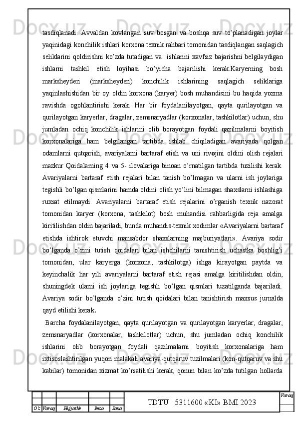 tasdiqlanadi.   A vvaldan   kovlangan   s uv   bosgan   va   boshqa   suv   to’planadigan   joylar
yaqinidagi konchilik ishlari korxona texnik rahbari tomonidan tasdiqlangan   saqlagich
seliklarini  qoldirishni  ko’zda tutadigan  va   ishlarini  xavfsiz  bajarishni  belgilaydigan
ishlarni   tashkil   etish   loyihasi   bo’yicha   bajarilishi   kerak.Karyerning   bosh
marksheyderi   (marksheyderi)   konchilik   ishlarining   saqlagich   seliklariga
yaqinlashishidan   bir   oy   oldin   korxona   (karyer)   bosh   muhandisini   bu   haqida   yozma
ravishda   ogohlantirishi   kerak.   Har   bir   foydalanilayotgan,   qayta   qurilayotgan   va
qurilayotgan karyerlar, dragalar, zemsnaryadlar (korxonalar, tashkilotlar) uchun, shu
jumladan   ochiq   konchilik   ishlarini   olib   borayotgan   foydali   qazilmalarni   boyitish
korxonalariga   ham   belgilangan   tartibda   ishlab   chiqiladigan   avariyada   qolgan
odamlarni   qutqarish,   avariyalarni   bartaraf   etish   va   uni   riv o jini   oldini   olish   rejalari
mazkur   Qoidalarning   4   va   5-   ilovalari ga   binoan   o’rnatilgan   tartibda   tuzilishi   kerak .
Avariyalarni   bartaraf   etish   rejalari   bilan   tanish   bo’lmagan   va   ularni   ish   joylariga
tegishli bo’lgan qismlarini hamda oldini olish yo’lini bilmagan shaxslarni  ishlashiga
ruxsat   etilmaydi.   Avariyalarni   bartaraf   etish   rejalarini   o’rganish   texnik   nazorat
tomonidan   karyer   (korxona,   tashkilot)   bosh   muhandisi   rahbarligida   reja   amalga
kiritilishdan oldin bajariladi, bunda muhandis-texnik xodimlar «Avariyalarni bartaraf
etishda   ishtirok   etuvchi   mansabdor   shaxslarning   majburiyatlari».   Avariya   sodir
bo’lganda   o’zini   tutish   qoidalari   bilan   ishchilarni   tanishtirish   uchastka   boshlig’i
tomonidan,   ular   karyerga   (korxona,   tashkilotga)   ishga   kirayotgan   paytda   va
keyinchalik   har   yili   avariyalarni   bartaraf   etish   rejasi   amalga   kiritilishdan   oldin,
shuningdek   ularni   ish   joylariga   tegishli   bo’lgan   qismlari   tuzatilganda   bajariladi.
Avariya   sodir   bo’lganda   o’zini   tutish   qoidalari   bilan   tanishtirish   maxsus   jurnalda
qayd etilishi kerak .
  Barcha   foydalanilayotgan,   qayta   qurilayotgan   va   qurilayotgan   karyerlar,   dragalar,
zemsnaryadlar   (korxonalar,   tashkilotlar)   uchun,   shu   jumladan   ochiq   konchilik
ishlarini   olib   borayotgan   foydali   qazilmalarni   boyitish   korxonalariga   ham
ixtisoslashtirilgan yuqori malakali avariya-qutqaruv tuzilmalari (kon-qutqaruv va shu
kabilar)   tomonidan   xizmat   ko’rsatilishi   kerak,   qonun   bilan   ko’zda   tutilgan   hollarda
TDTU   5311600 «KI» BMI.20 2 3 V araq
О‘z Varaq Hujjat№ Imzo Sana 