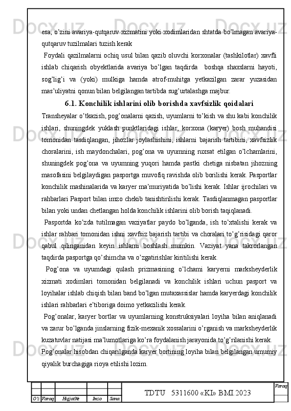 esa, o’zini avariya-qutqaruv xizmatini yoki xodimlaridan shtatda bo’lmagan avariya-
qutqaruv tuzilmalari tuzish kerak
  Foydali  qazilmalarni  ochiq usul bilan qazib oluvchi korxonalar (tashkilotlar)  xavfli
ishlab   chiqarish   obyektlarida   avariya   bo’lgan   taqdirda     boshqa   shaxslarni   hayoti,
sog’lig’i   va   (yoki)   mulkiga   hamda   atrof-muhitga   yetkazilgan   zarar   yuzasidan
mas’uliyatni qonun bilan belgilangan tartibda sug’urtalashga majbur. 
6.1.  Konchilik ishlarini olib borishda xavfsizlik qoidalari
Transheyalar o’tkazish, pog’onalarni qazish, uyumlarni to’kish va shu kabi konchilik
ishlari,   shuningdek   yuklash   punktlaridagi   ishlar,   korxona   (karyer)   bosh   muhandisi
tomonidan   tasdiqlangan,   jihozlar   joylashishini,   ishlarni   bajarish   tartibini,   xavfsizlik
choralarini,   ish   maydonchalari,   pog’ona   va   uyumning   ruxsat   etilgan   o’lchamlarini,
shuningdek   pog’ona   va   uyumning   yuqori   hamda   pastki   chetiga   nisbatan   jihozning
masofasini belgilaydigan pasportga muvofiq ravishda olib borilishi kerak. Pasportlar
konchilik mashinalarida va karyer ma’muriyatida bo’lishi kerak. Ishlar ijrochilari va
rahbarlari Pasport bilan imzo chekib tanishtirilishi kerak.   Tasdiqla n magan pasportlar
bilan yoki undan chetlangan holda konchilik ishlarini olib borish  taqiqlanadi.      
  Pasport da   ko’zda   tutilmagan   vaziyatlar   paydo   bo’lganda,   ish   to’xtalishi   kerak   va
ishlar rahbari tomonidan ishni xavfsiz bajarish tartibi va choralari to’g’risidagi qaror
qabul   qilinganidan   keyin   ishlarni   boshlash   mumkin.   Vaziyat   yana   takrorlangan
taqdirda pasportga qo’shimcha va o’zgatirishlar kiritilishi kerak. 
  Pog’ona   va   uyumdagi   qulash   prizmasining   o’lchami   karyerni   marksheyderlik
xizmati   xodimlari   tomonidan   belgilanadi   va   konchilik   ishlari   uchun   pasport   va
loyihalar ishlab chiqish bilan band bo’lgan mutaxassislar hamda karyerdagi konchilik
ishlari rahbarlari e’tiboriga doimo yetkazilishi kerak. 
  Pog’onalar,   karyer   bortlar   va   uyumlarning   konstruksiyalari   loyiha   bilan   aniqlanadi
va zarur bo’lganda jinslarning fizik-mexanik xossalarini o’rganish va marksheyderlik
kuzatuvlar natijasi ma’lumotlariga ko’ra foydalanish jarayonida to’g’rilanishi kerak.
Pog’onalar hisobdan chiqarilganda karyer bortining loyiha bilan belgilangan umumiy
qiyalik burchagiga rioya etilishi lozim. 
TDTU   5311600 «KI» BMI.20 2 3 V araq
О‘z Varaq Hujjat№ Imzo Sana 