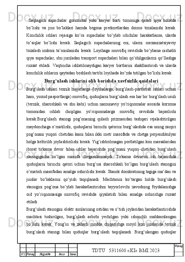   Saqlagich   supachalar   gorizontal   yoki   karyer   borti   tomoniga   qarab   qiya   holatda
bo’lishi   va   jins   bo’laklari   hamda   begona   predmetlardan   doimo   tozalanishi   kerak.
Konchilik   ishlari   rejasiga   ko’ra   supachalar   bo’ylab   ishchilar   harakatlansa,   ularda
to’siqlar   bo’lishi   kerak.   Saqlagich   supachalarning   eni,   ularni   mexanizatsiyaviy
tozalash   imkoni   ta’minla ni shi   kerak.   Loyihaga   muvofiq   ravishda   bo’ylama   nishabli
qiya supachalar, shu jumladan transport supachalari bilan qo’shilganlarini qo’llashga
ruxsat   etiladi.   Vaqtincha   ishlatilmaydigan   karyer   bortlar i ni   shakllantirish   va   ularda
konchilik ishlarini qaytadan boshlash tartibi loyihada ko’zda tutilgan bo’lishi kerak. 
Burg’ u lash ishlari ni olib borishda xavfsizlik qoidalari
Burg’ilash   ishlari   texnik   hujjatlarga   (loyihalarga,   burg’ilash-portlatish   ishlari   uchun
ham, yoxud pasportlarga ) muvofiq , quduqlarni burg’ u lash esa har bir burg’ilash usuli
(termik,   sharoshkali   va   shu   kabi)   uchun   namunaviy   yo’riqnomalar   asosida   korxona
tomonidan   ishlab   chiqilgan   yo’riqnomalarga   muvofiq   ravishda   bajarilishi
kerak.Burg’ u lash   stanogi   pog’onaning   qulash   prizmasidan   tashqari   rejalashtirilgan
maydonchaga o’rnatilishi, quduqlarni birinchi qatorini burg’ u lashda esa uning zanjiri
pog’onani   yuqori   chetidan  kami  bilan  ikki  metr   masofada   va  chetga  perpendikulyar
holga keltirilib joylashtirilishi kerak. Yig’ishtirilmagan portlatilgan kon massalaridan
iborat   tir kama   devor   bilan   ishlar   bajarishda   pog’onani   yuqori   chetidan   burg’ulash
stanogigacha   bo’lgan   masofa   chegaralanmaydi.   Tir kama   devorsiz   ish   bajarishda
quduqlarni   birinchi   qatori   uchun   burg’ u si   sharoshkali   bo’lgan   burg’ u lash   stanogini
o’rnatish masofadan amalga oshirilishi kerak. Stanok domkratining tagiga ma’dan va
jinslar   bo’laklarini   qo’yish   taqiqlanadi.   Machtasini   ko’targan   holda   burg’ u lash
stanogini   pog’ona   bo’ylab   harakatlantirishni   tayyorlovchi   zavodning   foydalanishga
oid   yo’riqnomasiga   muvofiq   ravishda   qiyalatish   bilan   amalga   oshirishga   ruxsat
etiladi. 
Burg’ u lash stanogini elektr simlarining ostidan va o’tish joylaridan harakatlantirishda
machtasi   tushirilgan,   burg’ u lash   asbobi   yechilgan   yoki   ishonchli   mahkamlangan
bo’lishi   kerak.   Yong’in   va   zaharli   modda   chiqarishga   moyil   kon   jinslarida   termik
burg’ u lash   stanogi   bilan   quduqlar   burg’ u lash   taqiqlanadi.   Burg’ u langan   quduqlar
TDTU   5311600 «KI» BMI.20 2 3 V araq
О‘z Varaq Hujjat№ Imzo Sana 