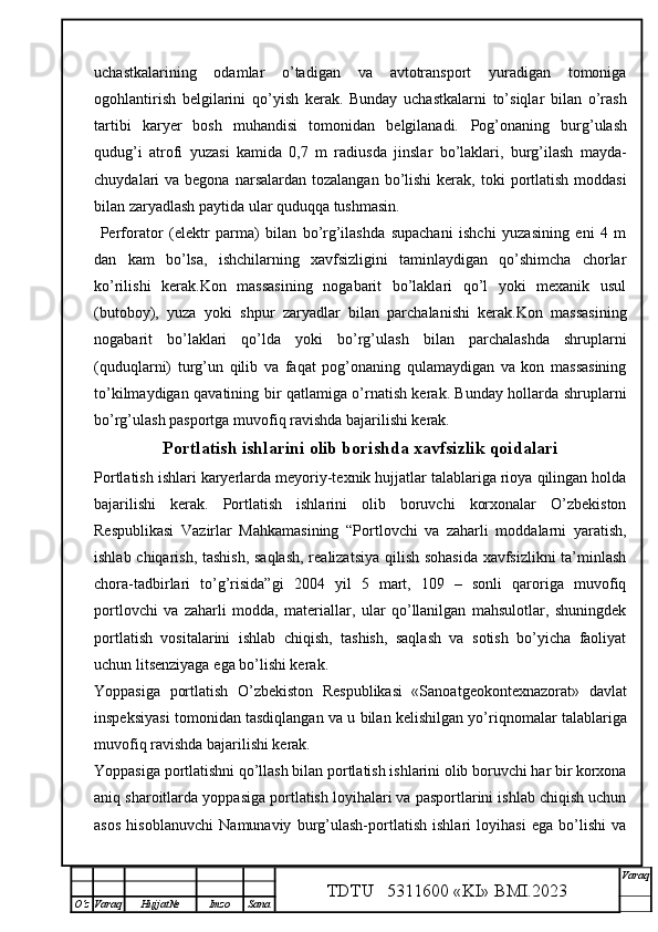 uchastkalarining   odamlar   o’tadigan   va   avtotransport   yuradigan   tomoniga
ogohlantirish   belgilarini   qo’yish   kerak.   Bunday   uchastkalarni   to’siqlar   bilan   o’rash
tartibi   karyer   bosh   muhandisi   tomonidan   belgilanadi.   Pog’onaning   burg’ u lash
qudug’i   atrofi   yuzasi   kamida   0,7   m   radiusda   jinslar   bo’laklari,   burg’ilash   mayda-
chuydal a ri   va   begona  narsalardan  tozalangan  bo’lishi  kerak,  toki   portlatish  moddasi
bilan zaryadlash paytida ular quduqqa tushmasin. 
  Perforator   (elektr   parma)   bilan   bo’rg’ilashda   supachani   ishchi   yuzasining   eni   4   m
dan   kam   bo’lsa,   ishchilarning   xavfsizligini   taminlaydigan   qo’shimcha   chorlar
ko’rilishi   kerak.Kon   massasining   nogabarit   bo’laklari   qo’l   yoki   mexanik   usul
(butoboy),   yuza   yoki   shpur   zaryadlar   bilan   parchalanishi   kerak.Kon   massasining
nogabarit   bo’laklari   qo’lda   yoki   bo’rg’ u lash   bilan   parchalashda   shruplarni
(quduqlarni)   turg’un   qilib   va   faqat   pog’onaning   qulamaydigan   va   kon   massasining
to’kilmaydigan   qavatining   bir qatlamiga o’rnatish kerak. Bunday hollarda shruplarni
bo’rg’ u lash pasportga muvofiq ravishda bajarilishi kerak. 
Portlatish ishlari ni olib borishda xavfsizlik qoidalari
Portlatish ishlari karyerlarda meyoriy-texnik hujjatlar talablariga rioya qilingan holda
bajarilishi   kerak.   Portlatish   ishlarini   olib   boruvchi   korxonalar   O’zbekiston
Respublikasi   Vazirlar   Mahkamasining   “Portlovchi   va   zaharli   moddalarni   yaratish,
ishlab chiqarish, tashish, saqlash, realizatsiya qilish sohasida xavfsizlikni ta’minlash
chora-tadbirlari   to’g’risida”gi   2004   yil   5   mart,   109   –   sonli   qaroriga   muvofiq
portlovchi   va   zaharli   modda,   materiallar,   ular   qo’llanilgan   mahsulotlar,   shuningdek
portlatish   vositalarini   ishlab   chiqish,   tashish,   saqlash   va   sotish   bo’yicha   faoliyat
uchun  litsenziyaga   ega bo’lishi kerak. 
Yoppasiga   portlatish   O’zbekiston   Respublikasi   «Sanoatgeokontexnazorat»   davlat
inspeksiyasi   tomonidan tasdiqlangan va u bilan kelishilgan yo’riqnomalar talablariga
muvofiq ravishda bajarilishi kerak. 
Yoppasiga portlatishni qo’llash bilan portlatish ishlarini olib boruvchi har bir korxona
aniq   sharoitlarda   yoppasiga portlatish loyihalari va pasportlarini ishlab chiqish uchun
asos   hisoblanuvchi   Namunaviy   burg’ulash-portlatish   ishlari   loyihasi   ega   bo’lishi   va
TDTU   5311600 «KI» BMI.20 2 3 V araq
О‘z Varaq Hujjat№ Imzo Sana 