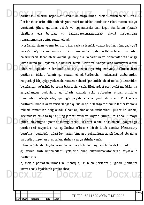 portlatish   ishlarini   bajaruvchi   xodimlar   unga   imzo   chekib   tanishishlari   kerak.
Portlatish ishlarini olib borishda portlovchi moddalar, portlatish ishlari mexanizatsiya
vositalari,   jihoz,   qurilma,   asbob   va   apparaturalaridan   faqat   standartlar   (texnik
shartlari)   ega   bo’lgan   va   Sanoatgeokontexnazorat»   davlat   inspeksiyasi
ruxsatnomasiga boriga ruxsat etiladi. 
  Portlatish ishlari   yozma topshiriq (naryad) va tegishli yozma topshiriq (naryad)-yo’l
varag’i   bo’yicha   muhandis-texnik   xodim   rahbarligida   portlatuvchilar   tomonidan
bajarilishi   va   faqat   ishlar   xavfsizligi   bo’yicha   qoidalar   va   yo’riqnomalar   talablariga
javob beradigan joylarda o’tkazilishi kerak. Ekstremal vaziyatlarda (avariyani oldini
olish   va   oqibatlarini   bartaraf   etishda)   yozma   topshiriq   (naryad)   bo’lmasa   ham
portlatish   ishlari   bajarishga   ruxsat   etiladi.Portlovchi   moddalarni   omborlardan
karyerdagi ish joyiga yetkazish, korxona rahbari (portlatish ishlari rahbari) tomonidan
belgilangan yo’nalish bo’yicha bajarilishi kerak. Bloklardagi portlovchi moddalar va
zaryadlangan   quduqlarni   qo’riqlash   xizmati   yoki   yo’riqdan   o’tgan   ishchilar
tomonidan   qo’riqlanishi,   qorong’i   paytda   albatta   yoritilishi   shart.   Bloklardagi
portlovchi moddalar va zaryadlangan quduqlar qo’riqlashga topshirish tartibi korxona
rahbari   tomonidan   belgilanadi.   Odamlar,   binolar   va   inshootlarni   jinslar   bo’laklari,
seysmik   va   havo   to’lqinlarining   jarohatlovchi   va   vayron   qiluvchi   ta’siridan   himoya
qilish,   shuningdek   portalatishning   zaharli   ta’sirini   oldini   olish   uchun,   yoppasiga
portlatishni   tayyorlash   va   qo’llashda   o’lchami   hisob   kitob   asosida   Namunaviy
burg’ilash-portlatish   ishlari   loyihasiga   binoan   aniqlanadigan   xavfli   hudud   obyektlar
va portlatish joylari orasiga kiritilishi va rioya etilishi kerak. 
 Hisob-kitob bilan loyihada aniqlangan xavfli hudud quyidagi hollarda kiritiladi:
a)   avvalo   zarb   beruvchi larni   yotq i zish   bilan   elketrodetonatorlardan   foydalanib
portlatishda;
b)   avvalo   portlatish   tarmog’ini   montaj   qilish   bilan   portlatuv   piligidan   (portlatuv
tasmasidan) foydalanib portlatishda;
TDTU   5311600 «KI» BMI.20 2 3 V araq
О‘z Varaq Hujjat№ Imzo Sana 