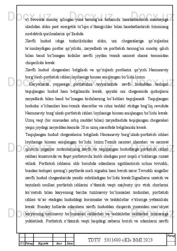 v)   bevosita   montaj   qilingan   yuza   tarmog’ini   birlamchi   harakatlantirish   manbayiga
ulashdan   oldin   past   energetik   to’lqin   o’tkazgichlar   bilan   harakatlantirish   tizimining
noelektrik qurilmalarini qo’llashda.
Xavfli   hudud   ishga   tushirilishidan   oldin,   uni   chegaralariga   qo’riqlashni
ta’minlaydigan   postlar   qo’yilishi,   zaryadlash   va   portlatish   tarmog’ini   montaj   qilish
bilan   band   bo’lmagan   kishilar   xavfli   joydan   texnik   nazorat   shaxsi   tomonidan
chiqarilishi kerak. 
Xavfli   hudud   chegaralari   belgilash   va   qo’riqlash   postlarini   qo’yish   Namunaviy
burg’ilash-portlatish ishlari loyihasiga binoan aniqlangan bo’lishi lozim. 
  Karyerlarda   yoppasiga   portlatishni   tayyorlashda   xavfli   hududdan   tashqari
taqiqlangan   hudud   ham   belgilanishi   kerak,   qaysiki   uni   chegarasida   quduqlarni
zaryadlash   bilan   band   bo’lmagan   kishilarning   bo’lishlari   taqiqlanadi.   Taqiqlangan
hududni   o’lchamlari   kon-texnik   sharoitlar   va   ishni   tashkil   etishga   bog’liq   ravishda
Namunaviy burg’ulash-portlatish ishlari loyihasiga binoan aniqlangan bo’lishi kerak.
Uzoq   vaqt   (bir   smenadan   ortiq   muddat   bilan)   zaryadlashda   taqiqlangan   chegaralari
yaqin joydagi zaryaddan kamida 20 m uzoq masofada belgilanishi kerak. 
Taqiqlangan   hudud   chegaralarini   belgilash   Namunaviy   burg’ulash-portlatish   ishlari
loyihasiga   binoan   aniqlangan   bo’lishi   lozim.Texnik   nazorat   shaxslari   va   nazorat
qiluvchi   organlar   xodimlarining   xavfli   va   taqiqlangan   hududlarga   portlatish   ishlari
rahbari kuzatuvida va faqat portlatuvchi kutib oladigan post orqali o’tishlariga   ruxsat
etiladi.   Portlatish   ishlarini   olib   borishda   odamlarni   ogohlantirish   uchun   tovushli,
bundan tashqari qorong’i paytlarda nurli signalni ham berish zarur.Tovushli singallar
xavfli  hudud chegaralarida yaxshi  eshitiladigan bo’lishi  kerak.Signallarni uzatish va
tayinlash   usullari   portlatish   ishlarini   o’tkazish   vaqti   majburiy   ijro   etish   chorlarini
ko’rsatish   bilan   karyerning   barcha   tuzilmaviy   bo’linmalari   xodimlari,   portlatish
ishlari   ta’sir   etadigan   hududdagi   korxonalar   va   tashkilotlar   e’tiboriga   yetkazilishi
kerak.   Bunday   hollarda   odamlarni   xavfli   hududdan   chiqarish   yuzasidan   mas’uliyat
karyerning   tuzilmaviy   bo’linmalari   rahbarlari   va   tashkilotlar   rahbarlari   zimmasiga
yuklatiladi.   Portlatish   o’tkazish   vaqti   haqidagi   xabarni   berish   va   odamlarni   xavfli
TDTU   5311600 «KI» BMI.20 2 3 V araq
О‘z Varaq Hujjat№ Imzo Sana 