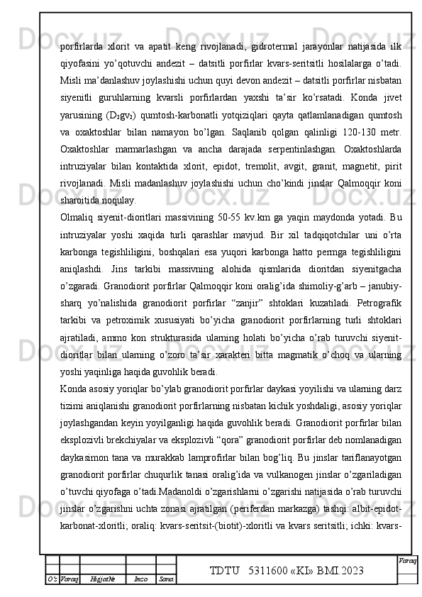 porfirlarda   xlorit   va   apatit   keng   rivojlanadi,   gidrotermal   jarayonlar   natijasida   ilk
qiyofasini   yo’qotuvchi   andezit   –   datsitli   porfirlar   kvars-seritsitli   hosilalarga   o’tadi.
Misli ma’danlashuv joylashishi uchun quyi devon andezit – datsitli porfirlar nisbatan
siyenitli   guruhlarning   kvarsli   porfirlardan   yaxshi   ta’sir   ko’rsatadi.   Konda   jivet
yarusining   (D
2 gv
2 )   qumtosh-karbonatli   yotqiziqlari   qayta   qatlamlanadigan   qumtosh
va   oxaktoshlar   bilan   namayon   bo’lgan.   Saqlanib   qolgan   qalinligi   120-130   metr.
Oxaktoshlar   marmarlashgan   va   ancha   darajada   serpentinlashgan.   Oxaktoshlarda
intruziyalar   bilan   kontaktida   xlorit,   epidot,   tremolit,   avgit,   granit,   magnetit,   pirit
rivojlanadi.   Misli   madanlashuv   joylashishi   uchun   cho’kindi   jinslar   Qalmoqqir   koni
sharoitida noqulay. 
Olmaliq   siyenit-dioritlari   massivining   50-55   kv.km   ga   yaqin   maydonda   yotadi.   Bu
intruziyalar   yoshi   xaqida   turli   qarashlar   mavjud.   Bir   xil   tadqiqotchilar   uni   o’rta
karbonga   tegishliligini,   boshqalari   esa   yuqori   karbonga   hatto   permga   tegishliligini
aniqlashdi.   Jins   tarkibi   massivning   alohida   qismlarida   dioritdan   siyenitgacha
o’zgaradi. Granodiorit porfirlar Qalmoqqir koni oralig’ida shimoliy-g’arb – janubiy-
sharq   yo’nalishida   granodiorit   porfirlar   “zanjir”   shtoklari   kuzatiladi.   Petrografik
tarkibi   va   petroximik   xususiyati   bo’yicha   granodiorit   porfirlarning   turli   shtoklari
ajratiladi,   ammo   kon   strukturasida   ularning   holati   bo’yicha   o’rab   turuvchi   siyenit-
dioritlar   bilan   ularning   o’zoro   ta’sir   xarakteri   bitta   magmatik   o’choq   va   ularning
yoshi yaqinliga haqida guvohlik beradi. 
Konda asosiy yoriqlar bo’ylab granodiorit porfirlar daykasi yoyilishi va ularning darz
tizimi aniqlanishi granodiorit porfirlarning nisbatan kichik yoshdaligi, asosiy yoriqlar
joylashgandan keyin yoyilganligi haqida guvohlik beradi. Granodiorit porfirlar bilan
eksplozivli brekchiyalar va eksplozivli “qora” granodiorit porfirlar deb nomlanadigan
daykasimon   tana   va   murakkab   lamprofirlar   bilan   bog’liq.   Bu   jinslar   tariflanayotgan
granodiorit porfirlar chuqurlik tanasi oralig’ida va vulkanogen jinslar o’zgariladigan
o’tuvchi qiyofaga o’tadi.Madanoldi o’zgarishlarni o’zgarishi natijasida o’rab turuvchi
jinslar o’zgarishni uchta zonasi  ajratilgan (periferdan markazga) tashqi: albit-epidot-
karbonat-xloritli; oraliq: kvars-seritsit-(biotit)-xloritli va kvars seritsitli; ichki: kvars-
TDTU   5311600 «KI» BMI.20 2 3 V araq
О‘z Varaq Hujjat№ Imzo Sana 