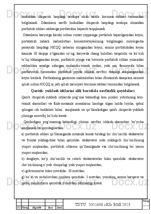 hududdan   chiqarish   haqidagi   tasdiqni   olish   tartibi   korxona   rahbari   tomonidan
belgilanadi.   Odamlarni   xavfli   hududdan   chiqarish   haqidagi   tasdiqni   olmasdan
portlatish ishlari rahbariga portlatishni bajarish  taqiqlanadi.
  Odamlarni  karyerga kirishi  uchun ruxsat  yoppasiga  portlatish bajarilganidan keyin,
portalatish   zaharli   mahsulotlari   konsentratsiyasining   belgilangan   meyorgacha
pasayishi   haqidagi   HKQQ   xabarini   olinganidan   keyin,   ammo   portlatishdan   keyin
kamida   30   daqiqa   o’tganidan   so’ng,   karyerda   chang   bulutlari   tarqalishi   va   ko’rish
to’liq tiklanganidan keyin, portlatish joyiga esa  bevosita  portlatish  ishlari  yuzasidan
rahbarlikni   amalga   oshirgan   muhandis-texnik   xodim,   yoki   uni   farmoyishi   bilan
portlatuvchi   tomonidan   portlatish   joyida   ishlash   xavfsiz   ekanligi   aniqlanganidan
keyin beriladi. Portlashning gazsimon mahsulotlari bilan ifloslanish darajasini nazorat
qilish uchun HKQQ ni jalb qilish zaruriyati korxona rahbari tomonidan belgilanadi. 
Qazish- yuklash ishlarini olib borishda xavfsizlik qo y idalari
Qazib   chiqarish-yuklash   ishlarida   pog’ona   balandligi   kon   jinslari   yotishining   kon-
texnik   sharoitlari   va   fizik-mexanik   xossalarini   hisobga   olgan   holda   loyiha,   qabul
qilingan   ish   tashkiloti   bilan     aniqlanadi   va   qo’llaniladigan   qazib   chiqarish-yuklash
jihoziga muvofiq bo’lishi kerak. 
  Qaziladigan   pog’onaning   balandligi   jihozni   xavfsiz   ishlash   sharoitlari   bo’yicha
aniqlanadi va quyidagilardan:
a) portlatish ishlari qo’llamaganda mexanik kurak turidagi bir cho’michli ekskavator
va   frontal   yuklagichlar   bilan   qazishda-   ekskavator   yoki   yuklagich   cho’michining
yuqori   nuqtasidan,   portlatish   ishlarini   qo’llanilganda   esa   cho’michning   bir   yarim
yuqori nuqtasidan;
b)   draglayn,   ko’p   cho’michli   va   rotorli   ekskavatorlar   bilan   qazishda-   ekskavator
cho’michining o’yish chuqurligi yoki yuqori nuqtasidan;
v) gidromonitor bilan yuvishda- 30 metrdan;
g) bo’sh va sochiluvchan jinslarni qazishda- 3 metrdan, yumshoq, ammo barqaror va
qattiq monolitlarni qazishda 6 metrdan oshmasligi kerak.
TDTU   5311600 «KI» BMI.20 2 3 V araq
О‘z Varaq Hujjat№ Imzo Sana 