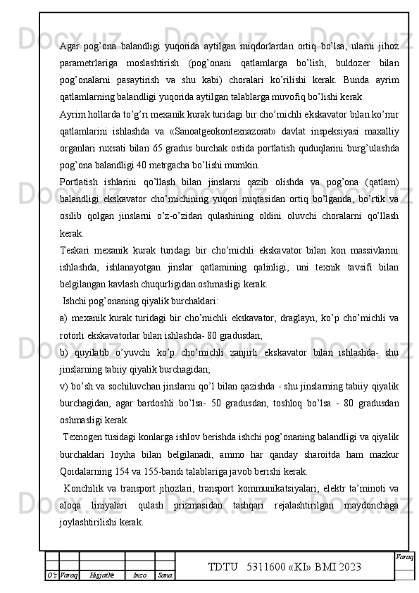 Agar   pog’ona   balandligi   yuqorida   aytilgan   miqdorlardan   ortiq   bo’lsa,   ularni   jihoz
parametrlariga   moslashtirish   (pog’onani   qatlamlarga   bo’lish,   buldozer   bilan
pog’onalarni   pasaytirish   va   shu   kabi)   choralari   ko’rilishi   kerak.   Bunda   ayrim
qatlamlarning balandligi yuqorida aytilgan talablarga muvofiq bo’lishi kerak. 
Ayrim hollarda to’g’ri mexanik kurak turidagi bir cho’michli ekskavator bilan ko’mir
qatlamlarini   ishlashda   va   «Sanoatgeokontexnazorat»   davlat   inspeksiyasi   maxalliy
organlari   ruxsati  bilan  65 gradus  burchak ostida  portlatish  quduqlarini   burg’ u lashda
pog’ona balandligi 40 metrgacha bo’lishi mumkin. 
Portlatish   ishlarini   qo’llash   bilan   jinslarni   qazib   olishda   va   pog’ona   (qatlam)
balandligi   ekskavator   cho’michining   yuqori   nuqtasidan   ortiq   bo’lganda,   bo’rtik   va
osilib   qolgan   jinslarni   o’z-o’zidan   qulashining   oldini   oluvchi   choralarni   qo’llash
kerak. 
Teskari   mexanik   kurak   turidagi   bir   cho’michli   ekskavator   bilan   kon   massivlarini
ishlashda,   ishlanayotgan   jinslar   qatlamining   qalinligi,   uni   texnik   tavsifi   bilan
belgilangan kavlash chuqurligidan oshmasligi kerak.  
  Ishchi pog’onaning qiyalik burchaklari:
a)   mexanik   kurak   turidagi   bir   cho’michli   ekskavator,   draglayn,   ko’p   cho’michli   va
rotorli ekskavatorlar bilan ishlashda- 80 gradusdan;
b)   quyilatib   o’yuvchi   ko’p   cho’michli   zanjirli   ekskavator   bilan   ishlashda-   shu
jinslarning tabiiy qiyalik burchagidan;
v) bo’sh va sochiluvchan jinslarni qo’l bilan qazishda - shu jinslarning tabiiy qiyalik
burchagidan,   agar   bardoshli   bo’lsa-   50   gradusdan,   toshloq   bo’lsa   -   80   gradusdan
oshmasligi kerak.
 Texnogen tusidagi konlarga ishlov berishda ishchi pog’onaning balandligi va qiyalik
burchaklari   loyiha   bilan   belgilanadi,   ammo   har   qanday   sharoitda   ham   mazkur
Qoidalarning 154 va 155-bandi talablariga javob berishi kerak.
  Konchilik   va   transport   jihozlari,   transport   kommunikatsiyalari,   elektr   ta’minoti   va
aloqa   liniyalari   qulash   prizmasidan   tashqari   rejalashtirilgan   maydonchaga
joylashtirilishi kerak. 
TDTU   5311600 «KI» BMI.20 2 3 V araq
О‘z Varaq Hujjat№ Imzo Sana 