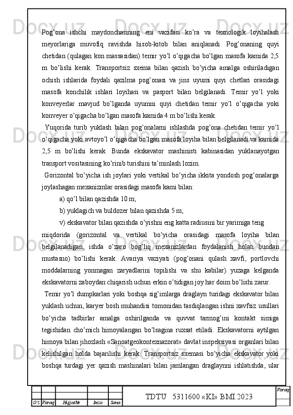 Pog’ona   ishchi   maydonchasining   eni   vazifasi   ko’ra   va   texnologik   loyihalash
meyorlariga   muvofiq   ravishda   hisob-kitob   bilan   aniqlanadi.   Pog’onaning   quyi
chetidan (qulagan kon massasidan) temir yo’l o’qigacha bo’lgan masofa kamida 2,5
m   bo’lishi   kerak.   Transportsiz   sxema   bilan   qazish   bo’yicha   amalga   oshiriladigan
ochish   ishlarida   foydali   qazilma   pog’onasi   va   jins   uyumi   quyi   chetlari   orasidagi
masofa   konchilik   ishlari   loyihasi   va   pasport   bilan   belgilanadi.   Temir   yo’l   yoki
konveyerlar   mavjud   bo’lganda   uyumni   quyi   chetidan   temir   yo’l   o’qigacha   yoki
konveyer o’qigacha bo’lgan masofa kamida 4 m bo’lishi kerak. 
  Yuqorida   turib   yuklash   bilan   pog’onalarni   ishlashda   pog’ona   chetidan   temir   yo’l
o’qigacha yoki avtoyo’l o’qigacha bo’lgan masofa loyiha bilan belgilanadi va kamida
2,5   m   bo’lishi   kerak.   Bunda   ekskavator   mashinisti   kabinasidan   yuklanayotgan
transport vositasining ko’rinib turishini ta’minlash lozim. 
  Gorizontal   bo’yicha  ish   joylari  yoki  vertikal   bo’yicha   ikkita   yondosh  pog’onalarga
joylashagan mexanizmlar orasidagi masofa kami bilan:
a)  qo’l bilan qazishda 10 m;
b)  yuklagich va buldozer bilan qazishda 5 m;
v)  ekskavator bilan qazishda o’yishni eng katta radiusini bir yarimiga teng
miqdorida   (goriz o ntal   va   vertikal   bo’yicha   orasidagi   masof a   loyiha   bilan
belgilanadigan,   ishda   o’zaro   bog’liq   mexanizlardan   foydalanish   holati   bundan
mustasno)   bo’lishi   kerak.   Avariya   vaziyati   (pog’onani   qulash   xavfi,   portlovchi
moddalarning   yonmagan   zaryadlarini   topilishi   va   shu   kabilar)   yuzaga   kelganda
ekskavatorni zaboydan chiqarish uchun erkin o’tidigan joy har doim bo’lishi zarur. 
  Temir yo’l dumpkarlari yoki boshqa sig’imlarga draglayn turidagi ekskavator  bilan
yuklash uchun, karyer bosh muhandisi tomonidan tasdiqlangan ishni xavfsiz usullari
bo’yicha   tadbirlar   amalga   oshirilganda   va   quvvat   tarmog’ini   kontakt   simiga
tegishidan   cho’mich   himoyalangan   bo’lsagina   ruxsat   etiladi.   Ekskavatorni   aytilgan
himoya bilan jihozlash «Sanoatgeokontexnazorat» davlat inspeksiyasi organlari bilan
kelishilgan   holda   bajarilishi   kerak.   Transportsiz   sxemasi   bo’yicha   ekskavator   yoki
boshqa   turdagi   yer   qazish   mashinalari   bilan   jamlangan   draglaynni   ishlatishda,   ular
TDTU   5311600 «KI» BMI.20 2 3 V araq
О‘z Varaq Hujjat№ Imzo Sana