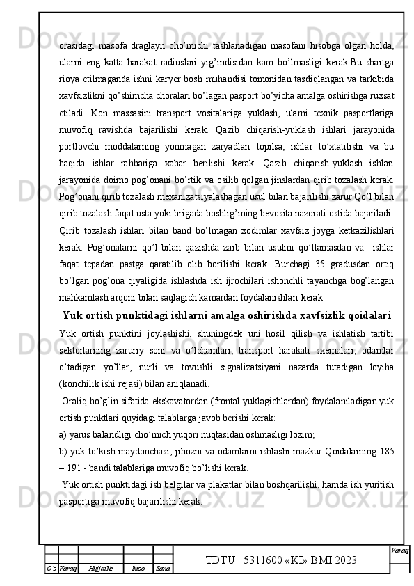 orasidagi   masofa   draglayn   cho’michi   tashlanadigan   masofani   hisobga   olgan   holda,
ularni   eng   katta   harakat   radiuslari   yig’indisidan   kam   bo’lmasligi   kerak.Bu   shartga
rioya etilmaganda ishni  karyer bosh muhandisi  tomonidan tasdiqlangan  va tarkibida
xavfsizlikni qo’shimcha choralari bo’lagan pasport bo’yicha amalga oshirishga ruxsat
etiladi.   Kon   massasini   transport   vositalariga   yuklash,   ularni   texnik   pasportlariga
muvofiq   ravishda   bajarilishi   kerak.   Qazib   chiqarish-yuklash   ishlari   jarayonida
portlovchi   moddalarning   yonmagan   zaryadlari   topilsa,   ishlar   to’xtatilishi   va   bu
haqida   ishlar   rahbariga   xabar   berilishi   kerak.   Qazib   chiqarish-yuklash   ishlari
jarayonida doimo pog’onani bo’rtik va osilib qolgan jinslardan qirib tozalash kerak.
Pog’onani qirib tozalash mexanizatsiyalashagan usul bilan bajarilishi zarur.Qo’l bilan
qirib tozalash faqat usta yoki brigada boshlig’ining bevosita nazorati ostida bajariladi.
Qirib   tozalash   ishlari   bilan   band   bo’lmagan   xodimlar   xavfsiz   joyga   ketkazilishlari
kerak.   Pog’onalarni   qo’l   bilan   qazishda   zarb   bilan   usulini   qo’llamasdan   va     ishlar
faqat   tepadan   pastga   qaratilib   olib   borilishi   kerak.   Burchagi   35   gradusdan   ortiq
bo’lgan   pog’ona   qiyaligida   ishlashda   ish   ijrochilari   ishonchli   tayanchga   bog’langan
mahkamlash arqoni bilan saqlagich kamardan foydalanishlari kerak.
Yuk ortish punktidagi ishlarni amalga oshirishda xavfsizlik qoidalari 
Yuk   ortish   punktini   joylashishi,   shuningdek   uni   hosil   qilish   va   ishlatish   tartibi
sektorlarning   zaruriy   soni   va   o’lchamlari,   transport   harakati   sxemalari,   odamlar
o’tadigan   yo’llar,   nurli   va   tovushli   signalizatsiyani   nazarda   tutadigan   loyiha
(konchilik ishi rejasi) bilan aniqlanadi. 
 Oraliq bo’g’in sifatida ekskavatordan (frontal yuklagichlardan) foydalaniladigan yuk
ortish punktlari quyidagi talablarga javob berishi kerak:
a) yarus balandligi cho’mich yuqori nuqtasidan oshmasligi lozim;
b) yuk to’kish maydonchasi, jihozni va odamlarni ishlashi mazkur Qoidalarning   185
–  191  -   bandi talablariga muvofiq bo’lishi kerak.
 Yuk ortish punktidagi ish belgilar va plakatlar bilan boshqarilishi, hamda ish yuritish
pasportiga muvofiq bajarilishi kerak. 
TDTU   5311600 «KI» BMI.20 2 3 V araq
О‘z Varaq Hujjat№ Imzo Sana 