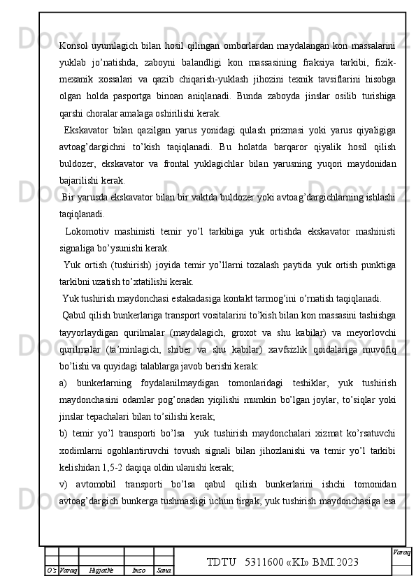 Konsol   uyumlagich   bilan   hosil   qilingan   omborlardan   maydalangan   kon   massalarini
yuklab   jo’natishda,   zaboyni   balandligi   kon   massasining   fraksiya   tarkibi,   fizik-
mexanik   xossalari   va   qazib   chiqarish-yuklash   jihozini   texnik   tavsiflarini   hisobga
olgan   holda   pasportga   binoan   aniqlanadi.   Bunda   zaboyda   jinslar   osilib   turishiga
qarshi choralar amalaga oshirilishi kerak.
  Ekskavator   bilan   qazilgan   yarus   yonidagi   qulash   prizmasi   yoki   yarus   qiyaligiga
avtoag’dargichni   to’kish   taqiqlanadi.   Bu   holatda   barqaror   qiyalik   hosil   qilish
buldozer,   ekskavator   va   frontal   yuklagichlar   bilan   yarusning   yuqori   maydonidan
bajarilishi kerak. 
 Bir yarusda ekskavator bilan bir vaktda buldozer yoki avtoag’dargichlarning ishlashi
taqiqlanadi.  
  Lokomotiv   mashinisti   temir   yo’l   tarkibiga   yuk   ortishda   ekskavator   mashinisti
signaliga bo’ysunishi kerak. 
  Yuk   ortish   (tushirish)   joyida   temir   yo’llarni   tozalash   paytida   yuk   ortish   punktiga
tarkibni uzatish to’xtatilishi kerak. 
  Yuk tushirish maydonchasi estakadasiga kontakt tarmog’ini o’rnatish  taqiqlanadi.  
 Qabul qilish bunkerlariga transport vositalarini to’kish bilan kon massasini tashishga
tayyorlaydigan   qurilmalar   (maydalagich,   groxot   va   shu   kabilar)   va   meyorlovchi
qurilmalar   (ta’minlagich,   shiber   va   shu   kabilar)   xavfsizlik   q oidalariga   muvofiq
bo’lishi va quyidagi talablarga javob berishi kerak:
a)   bunkerlarning   foydalanilmaydigan   tomonlaridagi   teshiklar,   yuk   tushirish
maydonchasini   odamlar   pog’onadan   yiqilishi   mumkin   bo’lgan   joylar,   to’siqlar   yoki
jinslar tepachalari bilan to’silishi kerak;
b)   temir   yo’l   transporti   bo’lsa     yuk   tushirish   maydonchalari   xizmat   ko’rsatuvchi
xodimlarni   ogohlantiruvchi   tovush   signali   bilan   jihozlanishi   va   temir   yo’l   tarkibi
kelishidan 1,5-2 daqiqa oldin ulanishi kerak;
v)   avtomobil   transporti   bo’lsa   qabul   qilish   bunkerlarini   ishchi   tomonidan
avtoag’dargich bunkerga tushmasligi uchun tirgak, yuk tushirish maydonchasiga esa
TDTU   5311600 «KI» BMI.20 2 3 V araq
О‘z Varaq Hujjat№ Imzo Sana 