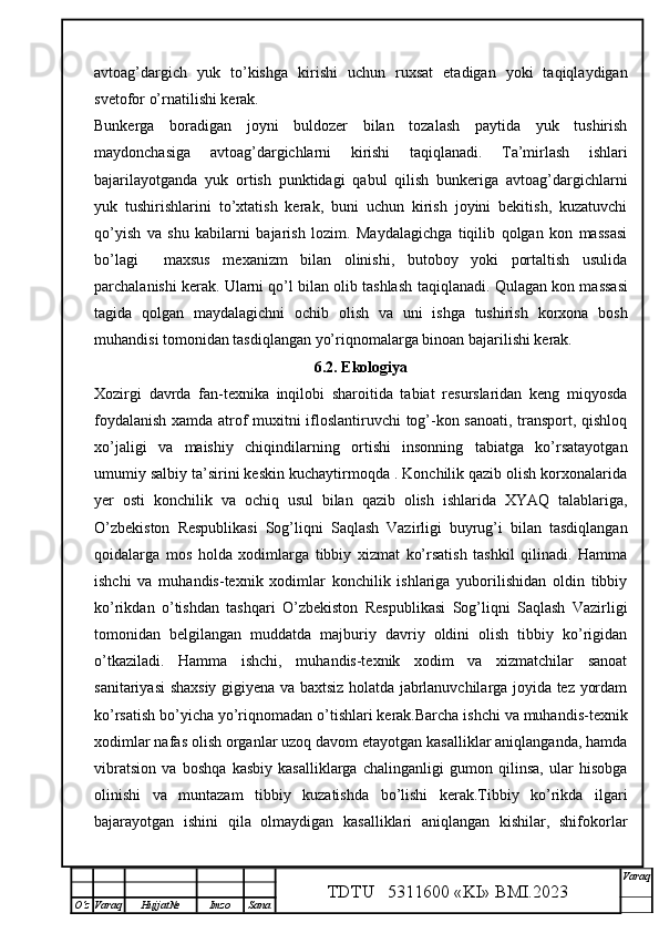 avtoag’dargich   yuk   to’kishga   kirishi   uchun   ruxsat   etadigan   yoki   taqiqlaydigan
svetofor o’rnatilishi kerak.
Bunkerga   boradigan   joyni   buldozer   bilan   tozalash   paytida   yuk   tushirish
maydonchasiga   avtoag’dargichlarni   kirishi   taqiqlanadi.   Ta’mirlash   ishlari
bajarilayotganda   yuk   ortish   punktidagi   qabul   qilish   bunkeriga   avtoag’dargichlarni
yuk   tushirishlarini   to’xtatish   kerak,   buni   uchun   kirish   joyini   bekitish,   kuzatuvchi
qo’yish   va   shu   kabilarni   bajarish   lozim.   Maydalagichga   tiqilib   qolgan   kon   massasi
bo’lagi     maxsus   mexanizm   bilan   olinishi,   butoboy   yoki   portaltish   usulida
parchalanishi kerak. Ularni qo’l bilan olib tashlash   taqiqlanadi.  Qulagan kon massasi
tagida   qolgan   maydalagichni   ochib   olish   va   uni   ishga   tushirish   korxona   bosh
muhandisi tomonidan tasdiqlangan yo’riqnomalarga binoan bajarilishi kerak.
6 .2. Ekologiya
Xozirgi   davrda   fan-texnika   inqilobi   sharoitida   tabiat   resurslaridan   keng   miqyosda
foydalanish xamda atrof muxitni ifloslantiruvchi tog’-kon sanoati, transport, qishloq
xo’jaligi   va   maishiy   chiqindilarning   ortishi   insonning   tabiatga   ko’rsatayotgan
umumiy salbiy ta’sirini keskin kuchaytirmoqda . Konchilik qazib olish korxonalarida
yer   osti   konchilik   va   ochiq   usul   bilan   qazib   olish   ishlarida   XYAQ   talablariga,
O’zbekiston   Respublikasi   Sog’liqni   Saqlash   Vazirligi   buyrug’i   bilan   tasdiqlangan
qoidalarga   mos   holda   xodimlarga   tibbiy   xizmat   ko’rsatish   tashkil   qilinadi.   Hamma
ishchi   va   muhandis-texnik   xodimlar   konchilik   ishlariga   yuborilishidan   oldin   tibbiy
ko’rikdan   o’tishdan   tashqari   O’zbekiston   Respublikasi   Sog’liqni   Saqlash   Vazirligi
tomonidan   belgilangan   muddatda   majburiy   davriy   oldini   olish   tibbiy   ko’rigidan
o’tkaziladi.   Hamma   ishchi,   muhandis-texnik   xodim   va   xizmatchilar   sanoat
sanitariyasi shaxsiy gigiyena va baxtsiz holatda jabrlanuvchilarga joyida tez yordam
ko’rsatish bo’yicha yo’riqnomadan o’tishlari kerak.Barcha ishchi va muhandis-texnik
xodimlar nafas olish organlar uzoq davom etayotgan kasalliklar aniqlanganda, hamda
vibratsion   va   boshqa   kasbiy   kasalliklarga   chalinganligi   gumon   qilinsa,   ular   hisobga
olinishi   va   muntazam   tibbiy   kuzatishda   bo’lishi   kerak.Tibbiy   ko’rikda   ilgari
bajarayotgan   ishini   qila   olmaydigan   kasalliklari   aniqlangan   kishilar,   shifokorlar
TDTU   5311600 «KI» BMI.20 2 3 V araq
О‘z Varaq Hujjat№ Imzo Sana 