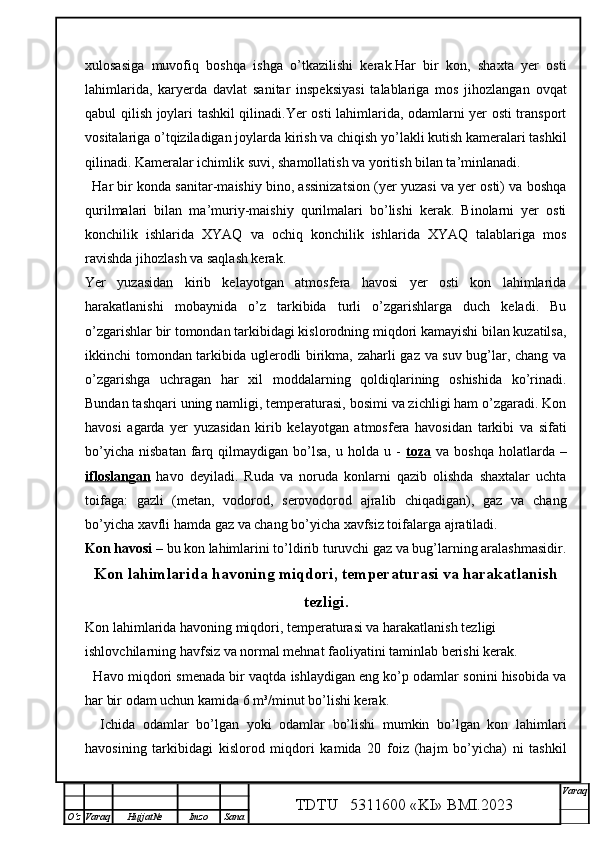 xulosasiga   muvofiq   boshqa   ishga   o’tkazilishi   kerak.Har   bir   kon,   shaxta   yer   osti
lahimlarida,   karyerda   davlat   sanitar   inspeksiyasi   talablariga   mos   jihozlangan   ovqat
qabul qilish joylari tashkil qilinadi.Yer osti lahimlarida, odamlarni yer osti transport
vositalariga o’tqiziladigan joylarda kirish va chiqish yo’lakli kutish kameralari tashkil
qilinadi. Kameralar ichimlik suvi, shamollatish va yoritish bilan ta’minlanadi.
Har bir konda sanitar-maishiy bino, assinizatsion (yer yuzasi va yer osti) va boshqa
qurilmalari   bilan   ma’muriy-maishiy   qurilmalari   bo’lishi   kerak.   Binolarni   yer   osti
konchilik   ishlarida   XYAQ   va   ochiq   konchilik   ishlarida   XYAQ   talablariga   mos
ravishda jihozlash va saqlash kerak.
Yer   yuzasidan   kirib   kelayotgan   atmosfera   havosi   yer   osti   kon   lahimlarida
harakatlanishi   mobaynida   o’z   tarkibida   turli   o’zgarishlarga   duch   keladi.   Bu
o’zgarishlar bir tomondan tarkibidagi kislorodning miqdori kamayishi bilan kuzatilsa,
ikkinchi tomondan tarkibida uglerodli birikma, zaharli gaz va suv bug’lar, chang va
o’zgarishga   uchragan   har   xil   moddalarning   qoldiqlarining   oshishida   ko’rinadi.
Bundan tashqari uning namligi, temperaturasi, bosimi va zichligi ham o’zgaradi. Kon
havosi   agarda   yer   yuzasidan   kirib   kelayotgan   atmosfera   havosidan   tarkibi   va   sifati
bo’yicha   nisbatan  farq  qilmaydigan   bo’lsa,   u  holda  u  -   toza   va  boshqa   holatlarda  –
ifloslangan   havo   deyiladi.   Ruda   va   noruda   konlarni   qazib   olishda   shaxtalar   uchta
toifaga:   gazli   (metan,   vodorod,   serovodorod   ajralib   chiqadigan),   gaz   va   chang
bo’yicha xavfli hamda gaz va chang bo’yicha xavfsiz toifalarga ajratiladi. 
Kon havosi  – bu kon lahimlarini to’ldirib turuvchi gaz va bug’larning aralashmasidir.
Kon lahimlarida havoning miqdori, temperaturasi va harakatlanish
tezligi .
Kon lahimlarida havoning miqdori, temperaturasi va harakatlanish tezligi 
ishlovchilarning havfsiz va normal mehnat faoliyatini taminlab berishi kerak.
   Havo miqdori smenada bir vaqtda ishlaydigan eng ko’p odamlar sonini hisobida va
har bir odam uchun kamida 6 m³/minut bo’lishi kerak.
    Ichida   odamlar   bo’lgan   yoki   odamlar   bo’lishi   mumkin   bo’lgan   kon   lahimlari
havosining   tarkibidagi   kislorod   miqdori   kamida   20   foiz   (hajm   bo’yicha)   ni   tashkil
TDTU   5311600 «KI» BMI.20 2 3 V araq
О‘z Varaq Hujjat№ Imzo Sana 