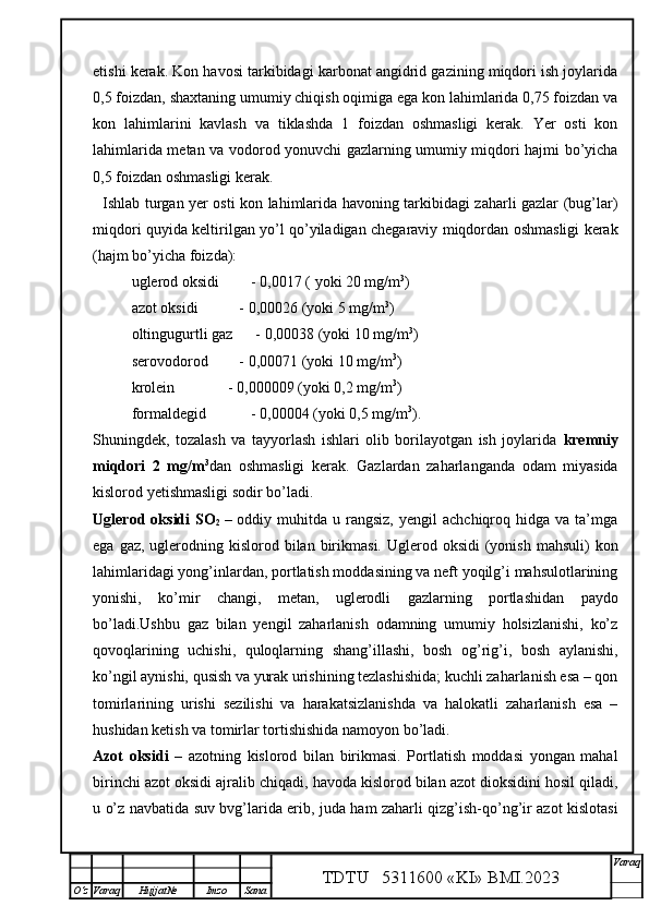 etishi kerak. Kon havosi tarkibidagi karbonat angidrid gazining miqdori ish joylarida
0,5 foizdan, shaxtaning umumiy chiqish oqimiga ega kon lahimlarida 0,75 foizdan va
kon   lahimlarini   kavlash   va   tiklashda   1   foizdan   oshmasligi   kerak.   Yer   osti   kon
lahimlarida metan va vodorod yonuvchi gazlarning umumiy miqdori hajmi bo’yicha
0,5 foizdan oshmasligi kerak.
   Ishlab turgan yer osti kon lahimlarida havoning tarkibidagi zaharli gazlar (bug’lar)
miqdori quyida keltirilgan yo’l qo’yiladigan chegaraviy miqdordan oshmasligi kerak
(hajm bo’yicha foizda):
uglerod oksidi  - 0,0017 ( yoki 20 mg/m 3
)
azot oksidi         - 0,00026 (yoki 5 mg/m 3
)
  oltingugurtli gaz      - 0,00038 (yoki 10 mg/m 3
)
serovodorod         - 0,00071 (yoki 10 mg/m 3
) 
krolein              - 0,000009 (yoki 0,2 mg/m 3
)
formaldegid     - 0,00004 (yoki 0,5 mg/m 3
) .
Shuningdek,   tozalash   va   tayyorlash   ishlari   olib   borilayotgan   ish   joylarida   kremniy
miqdori   2   mg/m 3
dan   oshmasligi   kerak.   Gazlardan   zaharlanganda   odam   miyasida
kislorod yetishmasligi sodir bo’ladi.
Uglerod  oksidi   SO
2   –  oddiy  muhitda   u  rangsiz,   yengil   achchiqroq  hidga  va  ta’mga
ega  gaz, uglerodning  kislorod  bilan birikmasi.  Uglerod oksidi   (yonish  mahsuli)   kon
lahimlaridagi yong’inlardan, portlatish moddasining va neft yoqilg’i mahsulotlarining
yonishi,   ko’mir   changi,   metan,   uglerodli   gazlarning   portlashidan   paydo
bo’ladi.Ushbu   gaz   bilan   yengil   zaharlanish   odamning   umumiy   holsizlanishi,   ko’z
qovoqlarining   uchishi,   quloqlarning   shang’illashi,   bosh   og’rig’i,   bosh   aylanishi,
ko’ngil aynishi, qusish va yurak urishining tezlashishida; kuchli zaharlanish esa – qon
tomirlarining   urishi   sezilishi   va   harakatsizlanishda   va   halokatli   zaharlanish   esa   –
hushidan ketish va tomirlar tortishishida namoyon bo’ladi.
Azot   oksidi   –   azotning   kislorod   bilan   birikmasi.   Portlatish   moddasi   yongan   mahal
birinchi azot oksidi ajralib chiqadi, havoda kislorod bilan azot dioksidini hosil qiladi,
u o’z navbatida suv bvg’larida erib, juda ham zaharli qizg’ish-qo’ng’ir azot kislotasi
TDTU   5311600 «KI» BMI.20 2 3 V araq
О‘z Varaq Hujjat№ Imzo Sana