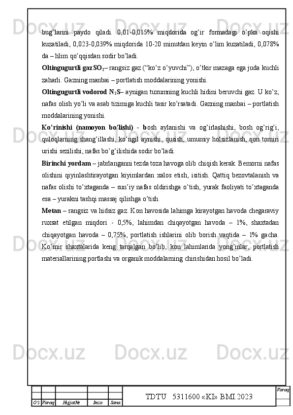 bug’larini   paydo   qiladi.   0,01-0,015%   miqdorida   og’ir   formadagi   o’pka   oqishi
kuzatiladi, 0,023-0,039% miqdorida 10-20 minutdan keyin o’lim kuzatiladi, 0,078%
da – hlim qo’qqisdan sodir bo’ladi.
Oltingugurtli gazSO
2 – rangsiz gaz (“ko’z o’yuvchi”), o’tkir mazaga ega juda kuchli
zaharli. Gazning manbai – portlatish moddalarining yonishi.
Oltingugurtli vodorod N
2 S – aynigan tuxumning kuchli hidini beruvchi gaz. U ko’z,
nafas olish yo’li va asab tizimiga kuchli tasir ko’rsatadi. Gazning manbai – portlatish
moddalarining yonishi.
Ko’rinishi   (namoyon   bo’lishi)   -   b osh   aylanishi   va   og’irlashishi,   bosh   og’rig’i,
quloqlarning shang’illashi,  ko’ngil  aynishi,  qusish,  umumiy holsizlanish,  qon tomiri
urishi sezilishi, nafas bo’g’ilishida sodir bo’ladi.
Birinchi yordam  – jabrlanganni tezda toza havoga olib chiqish kerak. Bemorni nafas
olishini   qiyinlashtirayotgan   kiyimlardan   xalos   etish,   isitish.   Qattiq   bezovtalanish   va
nafas olishi to’xtaganda – sun’iy nafas oldirishga o’tish, yurak faoliyati to’xtaganda
esa – yurakni tashqi massaj qilishga o’tish.
Metan  – rangsiz va hidsiz gaz. Kon havosida lahimga kirayotgan havoda chegaraviy
ruxsat   etilgan   miqdori   -   0,5%,   lahimdan   chiqayotgan   havoda   –   1%,   shaxtadan
chiqayotgan   havoda   –   0,75%,   portlatish   ishlarini   olib   borish   vaqtida   –   1%   gacha.
Ko’mir   shaxtalarida   keng   tarqalgan   bo’lib,   kon   lahimlarida   yong’inlar,   portlatish
materiallarining portlashi va organik moddalarning chirishidan hosil bo’ladi.
TDTU   5311600 «KI» BMI.20 2 3 V araq
О‘z Varaq Hujjat№ Imzo Sana 