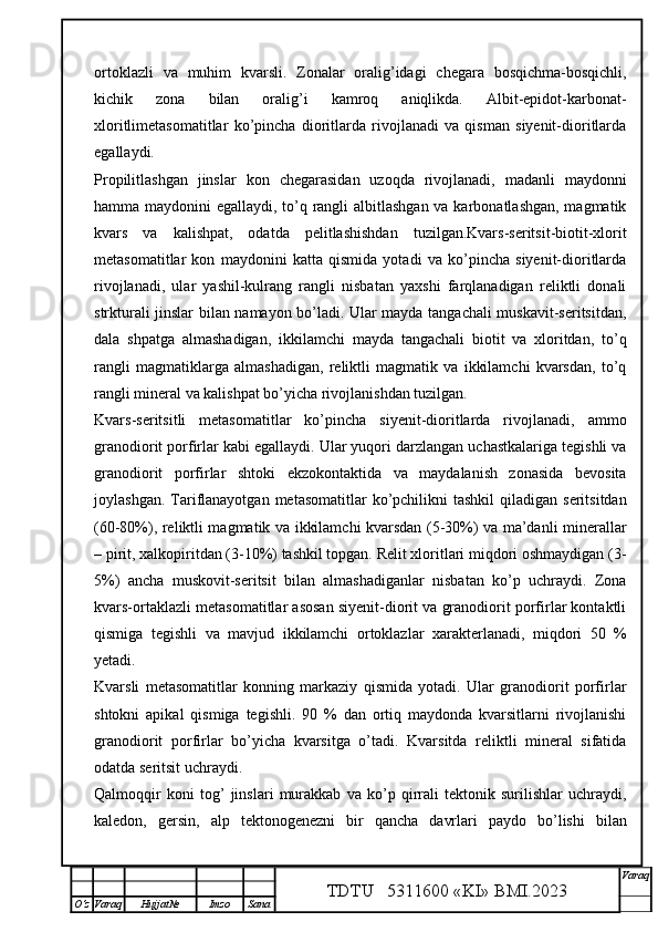 ortoklazli   va   muhim   kvarsli.   Zonalar   oralig’idagi   chegara   bosqichma-bosqichli,
kichik   zona   bilan   oralig’i   kamroq   aniqlikda.   Albit-epidot-karbonat-
xloritlimetasomatitlar   ko’pincha   dioritlarda   rivojlanadi   va   qisman   siyenit-dioritlarda
egallaydi. 
Propilitlashgan   jinslar   kon   chegarasidan   uzoqda   rivojlanadi,   madanli   maydonni
hamma maydonini egallaydi, to’q rangli  albitlashgan va karbonatlashgan, magmatik
kvars   va   kalishpat,   odatda   pelitlashishdan   tuzilgan.Kvars-seritsit-biotit-xlorit
metasomatitlar   kon   maydonini   katta   qismida   yotadi   va   ko’pincha   siyenit-dioritlarda
rivojlanadi,   ular   yashil-kulrang   rangli   nisbatan   yaxshi   farqlanadigan   reliktli   donali
strkturali jinslar bilan namayon bo’ladi. Ular mayda tangachali muskavit-seritsitdan,
dala   shpatga   almashadigan,   ikkilamchi   mayda   tangachali   biotit   va   xloritdan,   to’q
rangli   magmatiklarga   almashadigan,   reliktli   magmatik   va   ikkilamchi   kvarsdan,   to’q
rangli mineral va kalishpat bo’yicha rivojlanishdan tuzilgan. 
Kvars-seritsitli   metasomatitlar   ko’pincha   siyenit-dioritlarda   rivojlanadi,   ammo
granodiorit porfirlar kabi egallaydi. Ular yuqori darzlangan uchastkalariga tegishli va
granodiorit   porfirlar   shtoki   ekzokontaktida   va   maydalanish   zonasida   bevosita
joylashgan.  Tariflanayotgan  metasomatitlar  ko’pchilikni  tashkil  qiladigan  seritsitdan
(60-80%), reliktli magmatik va ikkilamchi kvarsdan (5-30%) va ma’danli minerallar
– pirit, xalkopiritdan (3-10%) tashkil topgan. Relit xloritlari miqdori oshmaydigan (3-
5%)   ancha   muskovit-seritsit   bilan   almashadiganlar   nisbatan   ko’p   uchraydi.   Zona
kvars-ortaklazli metasomatitlar asosan siyenit-diorit va granodiorit porfirlar kontaktli
qismiga   tegishli   va   mavjud   ikkilamchi   ortoklazlar   xarakterlanadi,   miqdori   50   %
yetadi. 
Kvarsli   metasomatitlar   konning   markaziy   qismida   yotadi.   Ular   granodiorit   porfirlar
shtokni   apikal   qismiga   tegishli.   90   %   dan   ortiq   maydonda   kvarsitlarni   rivojlanishi
granodiorit   porfirlar   bo’yicha   kvarsitga   o’tadi.   Kvarsitda   reliktli   mineral   sifatida
odatda seritsit uchraydi.
Qalmoqqir   koni   tog’   jinslari   murakkab   va   ko’p   qirrali   tektonik   surilishlar   uchraydi,
kaledon,   gersin,   alp   tektonogenezni   bir   qancha   davrlari   paydo   bo’lishi   bilan
TDTU   5311600 «KI» BMI.20 2 3 V araq
О‘z Varaq Hujjat№ Imzo Sana 