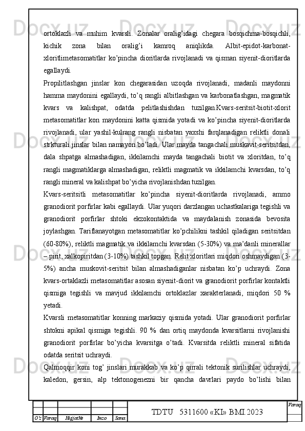 ortoklazli   va   muhim   kvarsli.   Zonalar   oralig’idagi   chegara   bosqichma-bosqichli,
kichik   zona   bilan   oralig’i   kamroq   aniqlikda.   Albit-epidot-karbonat-
xloritlimetasomatitlar   ko’pincha   dioritlarda   rivojlanadi   va   qisman   siyenit-dioritlarda
egallaydi. 
Propilitlashgan   jinslar   kon   chegarasidan   uzoqda   rivojlanadi,   madanli   maydonni
hamma maydonini egallaydi, to’q rangli  albitlashgan va karbonatlashgan, magmatik
kvars   va   kalishpat,   odatda   pelitlashishdan   tuzilgan.Kvars-seritsit-biotit-xlorit
metasomatitlar   kon   maydonini   katta   qismida   yotadi   va   ko’pincha   siyenit-dioritlarda
rivojlanadi,   ular   yashil-kulrang   rangli   nisbatan   yaxshi   farqlanadigan   reliktli   donali
strkturali jinslar bilan namayon bo’ladi. Ular mayda tangachali muskavit-seritsitdan,
dala   shpatga   almashadigan,   ikkilamchi   mayda   tangachali   biotit   va   xloritdan,   to’q
rangli   magmatiklarga   almashadigan,   reliktli   magmatik   va   ikkilamchi   kvarsdan,   to’q
rangli mineral va kalishpat bo’yicha rivojlanishdan tuzilgan. 
Kvars-seritsitli   metasomatitlar   ko’pincha   siyenit-dioritlarda   rivojlanadi,   ammo
granodiorit porfirlar kabi egallaydi. Ular yuqori darzlangan uchastkalariga tegishli va
granodiorit   porfirlar   shtoki   ekzokontaktida   va   maydalanish   zonasida   bevosita
joylashgan.  Tariflanayotgan  metasomatitlar  ko’pchilikni  tashkil  qiladigan  seritsitdan
(60-80%), reliktli magmatik va ikkilamchi kvarsdan (5-30%) va ma’danli minerallar
– pirit, xalkopiritdan (3-10%) tashkil topgan. Relit xloritlari miqdori oshmaydigan (3-
5%)   ancha   muskovit-seritsit   bilan   almashadiganlar   nisbatan   ko’p   uchraydi.   Zona
kvars-ortaklazli metasomatitlar asosan siyenit-diorit va granodiorit porfirlar kontaktli
qismiga   tegishli   va   mavjud   ikkilamchi   ortoklazlar   xarakterlanadi,   miqdori   50   %
yetadi. 
Kvarsli   metasomatitlar   konning   markaziy   qismida   yotadi.   Ular   granodiorit   porfirlar
shtokni   apikal   qismiga   tegishli.   90   %   dan   ortiq   maydonda   kvarsitlarni   rivojlanishi
granodiorit   porfirlar   bo’yicha   kvarsitga   o’tadi.   Kvarsitda   reliktli   mineral   sifatida
odatda seritsit uchraydi.
Qalmoqqir   koni   tog’   jinslari   murakkab   va   ko’p   qirrali   tektonik   surilishlar   uchraydi,
kaledon,   gersin,   alp   tektonogenezni   bir   qancha   davrlari   paydo   bo’lishi   bilan
TDTU   5311600 «KI» BMI.20 2 3 V araq
О‘z Varaq Hujjat№ Imzo Sana