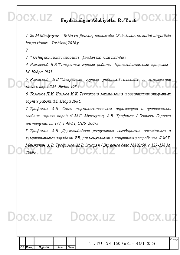 Foydalanilgan Adabiyotlar Ro’Yxati
1. Sh.M.Mirziyoyev. “Erkin va faravon, demokratik O’zbekiston daxlatini birgalikda
barpo etamiz”.Toshkent,2016 y.
2.
3. " Ochiq kon ishlari asooslari" fanidan ma`ruza matnlari.
4. Ржевский   В.В."Открытые   горные   работы.   Производственные   процессы."
М. Недра.1985.
5. Ржевский   В.В."Открытые   горные   работы.Техналоги я   и   комплексная
механизация." М. Недра.1985.
6. Томоков П.И. Наумов И.К. Техналогия механизация и организация открытых
горных работ."М. Недра.1986.
7. Трофимов   А.В.   Связь   термокинетических   параметров   и   прочностных
свойств   горных   пород   //   М.Г.   Менжулин,   А.В.   Трофимов   /   Записки   Горного
института, т. 173, с.48-51, СПб. 2007г.
8. Трофимов   А.В.   Двухстадийное   разрушения   негабаритов   накладными   и
кумулятивными   зарядами   ВВ,   размещенными   в   защитном   устройстве   //   М.Г.
Менжулин, А.В. Трофимов, М.В. Захарян / Взрывное дело №102/59, с.129-138 М.
2009г.
TDTU   5311600 «KI» BMI.20 2 3 V araq
О‘z Varaq Hujjat№ Imzo Sana 