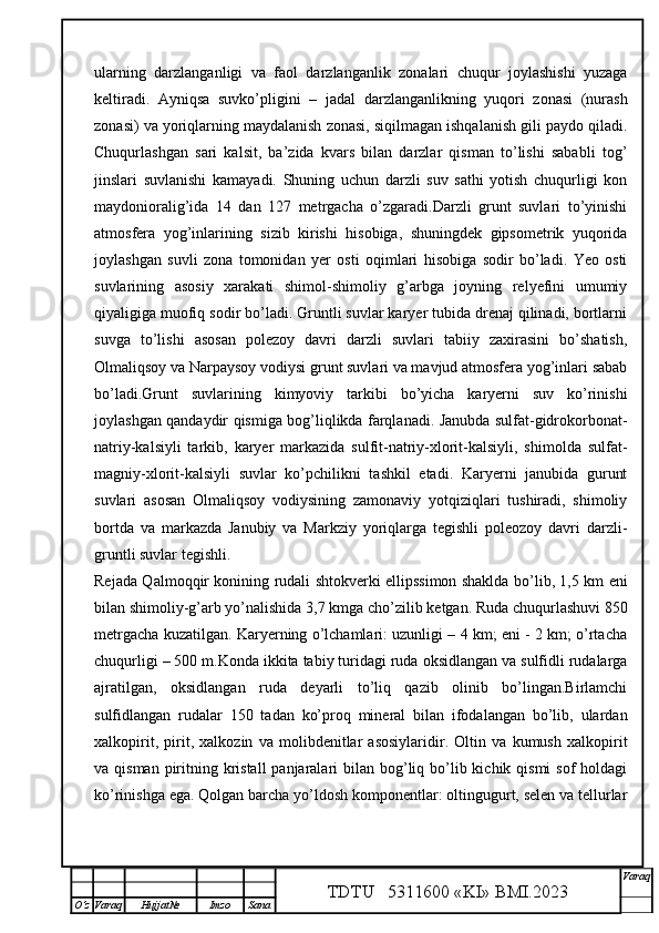 ularning   darzlanganligi   va   faol   darzlanganlik   zonalari   chuqur   joylashishi   yuzaga
keltiradi.   Ayniqsa   suvko’pligini   –   jadal   darzlanganlikning   yuqori   zonasi   (nurash
zonasi) va yoriqlarning maydalanish zonasi, siqilmagan ishqalanish gili paydo qiladi.
Chuqurlashgan   sari   kalsit,   ba’zida   kvars   bilan   darzlar   qisman   to’lishi   sababli   tog’
jinslari   suvlanishi   kamayadi.   Shuning   uchun   darzli   suv   sathi   yotish   chuqurligi   kon
maydonioralig’ida   14   dan   127   metrgacha   o’zgaradi.Darzli   grunt   suvlari   to’yinishi
atmosfera   yog’inlarining   sizib   kirishi   hisobiga,   shuningdek   gipsometrik   yuqorida
joylashgan   suvli   zona   tomonidan   yer   osti   oqimlari   hisobiga   sodir   bo’ladi.   Yeo   osti
suvlarining   asosiy   xarakati   shimol-shimoliy   g’arbga   joyning   relyefini   umumiy
qiyaligiga muofiq sodir bo’ladi. Gruntli suvlar karyer tubida drenaj qilinadi, bortlarni
suvga   to’lishi   asosan   polezoy   davri   darzli   suvlari   tabiiy   zaxirasini   bo’shatish,
Olmaliqsoy va Narpaysoy vodiysi grunt suvlari va mavjud atmosfera yog’inlari sabab
bo’ladi.Grunt   suvlarining   kimyoviy   tarkibi   bo’yicha   karyerni   suv   ko’rinishi
joylashgan qandaydir qismiga bog’liqlikda farqlanadi. Janubda sulfat-gidrokorbonat-
natriy-kalsiyli   tarkib,   karyer   markazida   sulfit-natriy-xlorit-kalsiyli,   shimolda   sulfat-
magniy-xlorit-kalsiyli   suvlar   ko’pchilikni   tashkil   etadi.   Karyerni   janubida   gurunt
suvlari   asosan   Olmaliqsoy   vodiysining   zamonaviy   yotqiziqlari   tushiradi,   shimoliy
bortda   va   markazda   Janubiy   va   Markziy   yoriqlarga   tegishli   poleozoy   davri   darzli-
gruntli suvlar tegishli.
Rejada Qalmoqqir konining rudali shtokverki ellipssimon shaklda bo’lib, 1,5 km eni
bilan shimoliy-g’arb yo’nalishida 3,7 kmga cho’zilib ketgan. Ruda chuqurlashuvi 850
metrgacha kuzatilgan. Karyerning o’lchamlari: uzunligi – 4 km; eni - 2 km; o’rtacha
chuqurligi – 500 m.Konda ikkita tabiy turidagi ruda oksidlangan va sulfidli rudalarga
ajratilgan,   oksidlangan   ruda   deyarli   to’liq   qazib   olinib   bo’lingan.Birlamchi
sulfidlangan   rudalar   150   tadan   ko’proq   mineral   bilan   ifodalangan   bo’lib,   ulardan
xalkopirit,   pirit,   xalkozin   va   molibdenitlar   asosiylaridir.   Oltin   va   kumush   xalkopirit
va qisman piritning kristall  panjaralari  bilan bog’liq bo’lib kichik qismi  sof  holdagi
ko’rinishga ega. Qolgan barcha yo’ldosh komponentlar: oltingugurt, selen va tellurlar
TDTU   5311600 «KI» BMI.20 2 3 V araq
О‘z Varaq Hujjat№ Imzo Sana 