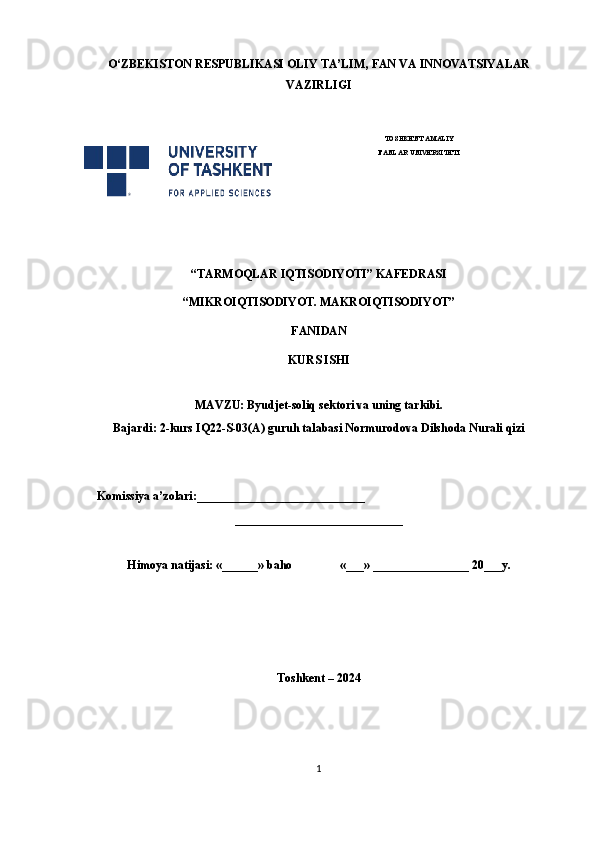 O‘ ZBEKISTON  RESPUBLIKASI OLIY TA’LIM , FAN VA INNOVATSIYALAR
VAZIRLIGI
 
TOSHKENT AMALIY
FANLAR UNIVERSITETI
                                                       
“TARMOQLAR IQTISODIYOTI” KAFEDRASI
“MIKROIQTISODIYOT. MAKROIQTISODIYOT”
FANIDAN
KURS ISHI
MAVZU: Byudjet-soliq sektori va uning tarkibi.
Bajardi: 2-kurs IQ22-S-03(A) guruh talabasi Normurodova Dilshoda Nurali qizi
 
     Komissiya a’zolari:____________________________
____________________________
Himoya natijasi: «______» baho «___» ________________ 20___y.  
Toshkent – 2024
1 