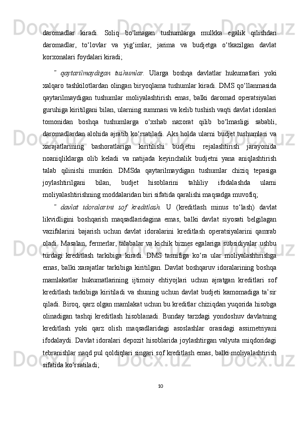 daromadlar   kiradi.   Soliq   bo‘lmagan   tushumlarga   mulkka   egalik   qilishdan
daromadlar,   to‘lovlar   va   yig‘imlar,   jarima   va   budjetga   o‘tkazilgan   davlat
kor х onalari foydalari kiradi;  
 qaytarilmaydigan   tushumlar.   Ularga   boshqa   davlatlar   hukumatlari   yoki
х alqaro tashkilotlardan olingan biryoqlama tushumlar kiradi. DMS qo‘llanmasida
qaytarilmaydigan   tushumlar   moliyalashtirish   emas,   balki   daromad   operatsiyalari
guruhiga kiritilgani bilan, ularning summasi va kelib tushish vaqti davlat idoralari
tomonidan   boshqa   tushumlarga   o‘ х shab   nazorat   qilib   bo‘lmasligi   sababli,
daromadlardan alohida ajratib ko‘rsatiladi. Aks holda ularni budjet tushumlari va
xarajatlarining   bashoratlariga   kiritilishi   budjetni   rejalashtirish   jarayonida
noaniqliklarga   olib   keladi   va   natijada   keyinchalik   budjetni   yana   aniqlashtirish
talab   qilinishi   mumkin.   DMSda   qaytarilmaydigan   tushumlar   chiziq   tepasiga
joylashtirilgani   bilan,   budjet   hisoblarini   tahliliy   ifodalashda   ularni
moliyalashtirishning moddalaridan biri sifatida qaralishi maqsadga muvofiq;  
 davlat   idoralarini   sof   kreditlash.   U   (kreditlash   minus   to‘lash)   davlat
likvidligini   boshqarish   maqsadlaridagina   emas,   balki   davlat   siyosati   belgilagan
vazifalarini   bajarish   uchun   davlat   idoralarini   kreditlash   operatsiyalarini   qamrab
oladi. Masalan,  fermerlar, talabalar va kichik biznes egalariga subsidiyalar  ushbu
turdagi   kreditlash   tarkibiga   kiradi.   DMS   tasnifiga   ko‘ra   ular   moliyalashtirishga
emas,   balki   xarajatlar  tarkibiga  kiritilgan.  Davlat  boshqaruv   idoralarining  boshqa
mamlakatlar   hukumatlarining   ijtimoiy   ehtiyojlari   uchun   ajratgan   kreditlari   sof
kreditlash   tarkibiga   kiritiladi   va   shuning   uchun   davlat   budjeti   kamomadiga   ta’sir
qiladi. Biroq, qarz olgan mamlakat uchun bu kreditlar chiziqdan yuqorida hisobga
olinadigan   tashqi   kreditlash   hisoblanadi.   Bunday   tarzdagi   yondoshuv   davlatning
kreditlash   yoki   qarz   olish   maqsadlaridagi   asoslashlar   orasidagi   assimetriyani
ifodalaydi. Davlat  idoralari  depozit  hisoblarida joylashtirgan valyuta  miqdoridagi
tebranishlar naqd pul qoldiqlari singari sof kreditlash emas, balki moliyalashtirish
sifatida ko‘rsatiladi;  
10 