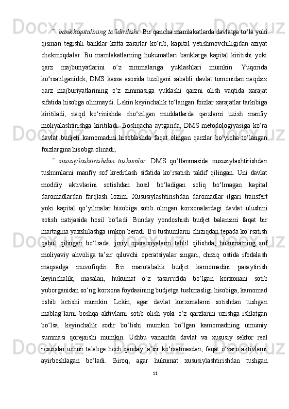  bank kapitalining to‘ldirilishi.  Bir qancha mamlakatlarda davlatga to‘la yoki
qisman   tegishli   banklar   katta   zararlar   ko‘rib,   kapital   yetishmovchiligidan   aziyat
chekmoqdalar.   Bu   mamlakatlarning   hukumatlari   banklarga   kapital   kiritishi   yoki
qarz   majburiyatlarini   o‘z   zimmalariga   yuklashlari   mumkin.   Yuqorida
ko‘rsatilganidek,   DMS   kassa   asosida   tuzilgani   sababli   davlat   tomonidan   naqdsiz
qarz   majburiyatlarining   o‘z   zimmasiga   yuklashi   qarzni   olish   vaqtida   xarajat
sifatida hisobga olinmaydi. Lekin keyinchalik to‘langan foizlar xarajatlar tarkibiga
kiritiladi,   naqd   ko‘rinishda   cho‘zilgan   muddatlarda   qarzlarni   uzish   manfiy
moliyalashtirishga   kiritiladi.   Boshqacha   aytganda,   DMS   metodologiyasiga   ko‘ra
davlat   budjeti   kamomadini   hisoblashda   faqat   olingan   qarzlar   bo‘yicha   to‘langan
foizlargina hisobga olinadi;  
 х ususiylashtirishdan   tushumlar.   DMS   qo‘llanmasida   х ususiylashtirishdan
tushumlarni   manfiy   sof   kreditlash   sifatida   ko‘rsatish   taklif   qilingan.   Uni   davlat
moddiy   aktivlarini   sotishdan   hosil   bo‘ladigan   soliq   bo‘lmagan   kapital
daromadlardan   farqlash   lozim.   Х ususiylashtirishdan   daromadlar   ilgari   transfert
yoki   kapital   qo‘yilmalar   hisobiga   sotib   olingan   kor х onalardagi   davlat   ulushini
sotish   natijasida   hosil   bo‘ladi.   Bunday   yondoshish   budjet   balansini   faqat   bir
martagina ya х shilashga imkon beradi. Bu tushumlarni chiziqdan tepada ko‘rsatish
qabul   qilingan   bo‘lsada,   joriy   operatsiyalarni   tahlil   qilishda,   hukumatning   sof
moliyaviy   ahvoliga   ta’sir   qiluvchi   operatsiyalar   singari,   chiziq   ostida   ifodalash
maqsadga   muvofiqdir.   Bir   marotabalik   budjet   kamomadini   pasaytirish
keyinchalik,   masalan,   hukumat   o‘z   tasarrufida   bo‘lgan   kor х onani   sotib
yuborganidan so‘ng kor х ona foydasining budjetga tushmasligi hisobiga, kamomad
oshib   ketishi   mumkin.   Lekin,   agar   davlat   kor х onalarni   sotishdan   tushgan
mablag‘larni   boshqa   aktivlarni   sotib   olish   yoki   o‘z   qarzlarini   uzishga   ishlatgan
bo‘lsa,   keyinchalik   sodir   bo‘lishi   mumkin   bo‘lgan   kamomadning   umumiy
summasi   qorejaishi   mumkin.   Ushbu   variantda   davlat   va   х ususiy   sektor   real
resurslar  uchun  talabga  hech  qanday ta’sir   ko‘rsatmasdan,   faqat   o‘zaro  aktivlarni
ayirboshlagan   bo‘ladi.   Biroq,   agar   hukumat   х ususiylashtirishdan   tushgan
11 