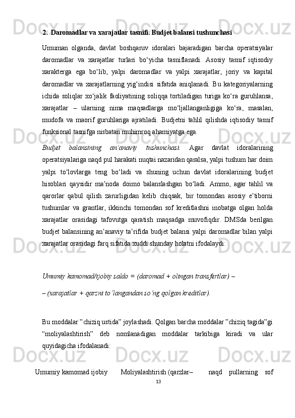 2.  Daromadlar va xarajatlar tasnifi. Budjet balansi tushunchasi 
Umuman   olganda,   davlat   boshqaruv   idoralari   bajaradigan   barcha   operatsiyalar
daromadlar   va   xarajatlar   turlari   bo‘yicha   tasniflanadi.   Asosiy   tasnif   iqtisodiy
х arakterga   ega   bo‘lib,   yalpi   daromadlar   va   yalpi   xarajatlar,   joriy   va   kapital
daromadlar   va   xarajatlarning   yig‘indisi   sifatida   aniqlanadi.   Bu   kategoriyalarning
ichida   soliqlar   х o‘jalik   faoliyatining   soliqqa   tortiladigan   turiga   ko‘ra   guruhlansa,
xarajatlar   –   ularning   nima   maqsadlarga   mo‘ljallanganligiga   ko‘ra,   masalan,
mudofa   va   maorif   guruhlariga   ajratiladi.   Budjetni   tahlil   qilishda   iqtisodiy   tasnif
funksional tasnifga nisbatan muhimroq ahamiyatga ega.  
Budjet   balansining   an’anaviy   tushunchasi.   Agar   davlat   idoralarining
operatsiyalariga naqd pul harakati nuqtai nazaridan qaralsa, yalpi tushum har doim
yalpi   to‘lovlarga   teng   bo‘ladi   va   shuning   uchun   davlat   idoralarining   budjet
hisoblari   qaysidir   ma’noda   doimo   balanslashgan   bo‘ladi.   Ammo,   agar   tahlil   va
qarorlar   qabul   qilish   zarurligidan   kelib   chiqsak,   bir   tomondan   asosiy   e’tiborni
tushumlar   va   grantlar,   ikkinchi   tomondan   sof   kreditlashni   inobatga   olgan   holda
xarajatlar   orasidagi   tafovutga   qaratish   maqsadga   muvofiqdir.   DMSda   berilgan
budjet balansining an’anaviy ta’rifida budjet  balansi  yalpi daromadlar  bilan yalpi
xarajatlar orasidagi farq sifatida  х uddi shunday holatni ifodalaydi:  
 
Umumiy kamomad/ijobiy saldo = (daromad + olingan transfertlar) –  
–   (xarajatlar + qarzni to‘langandan so‘ng qolgan kreditlar).  
 
Bu moddalar ”chiziq ustida” joylashadi. Qolgan barcha moddalar ”chiziq tagida”gi
“moliyalashtirish”   deb   nomlanadigan   moddalar   tarkibiga   kiradi   va   ular
quyidagicha ifodalanadi: 
 
Umumiy kamomad ijobiy Moliyalashtirish (qarzlar– naqd   pullarning   sof
13 