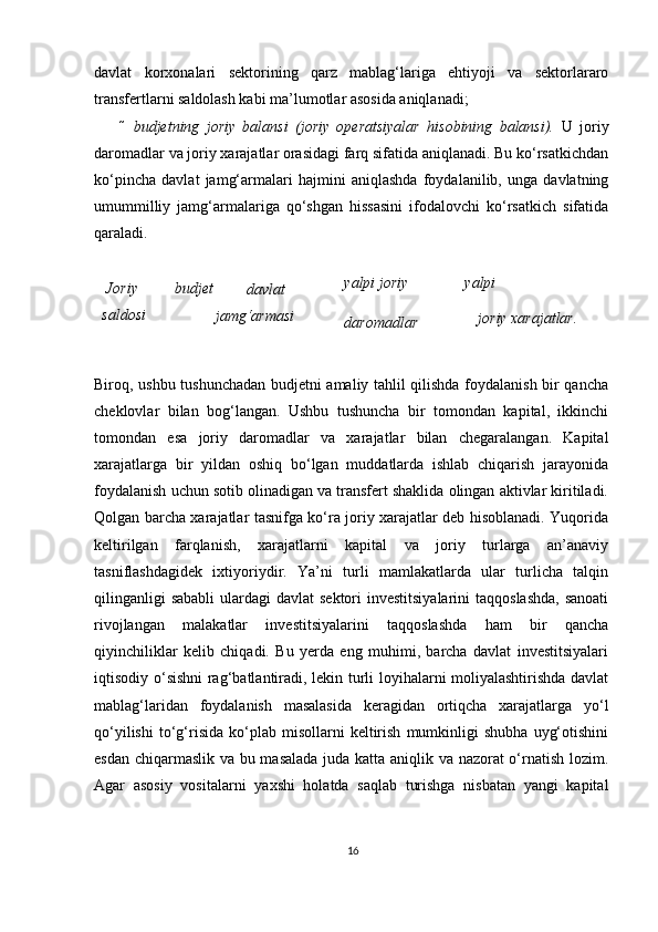 davlat   kor х onalari   sektorining   qarz   mablag‘lariga   ehtiyoji   va   sektorlararo
transfertlarni saldolash kabi ma’lumotlar asosida aniqlanadi;  
 budjetning   joriy   balansi   (joriy   operatsiyalar   hisobining   balansi).   U   joriy
daromadlar va joriy xarajatlar orasidagi farq sifatida aniqlanadi. Bu ko‘rsatkichdan
ko‘pincha   davlat   jamg‘armalari   hajmini   aniqlashda   foydalanilib,   unga   davlatning
umummilliy   jamg‘armalariga   qo‘shgan   hissasini   ifodalovchi   ko‘rsatkich   sifatida
qaraladi.  
 
Joriy   budjet
saldosi  davlat
jamg‘armasi   yalpi joriy 
daromadlar   yalpi 
joriy xarajatlar.
 
Biroq, ushbu tushunchadan budjetni amaliy tahlil qilishda foydalanish bir qancha
cheklovlar   bilan   bog‘langan.   Ushbu   tushuncha   bir   tomondan   kapital,   ikkinchi
tomondan   esa   joriy   daromadlar   va   xarajatlar   bilan   chegaralangan.   Kapital
xarajatlarga   bir   yildan   oshiq   bo‘lgan   muddatlarda   ishlab   chiqarish   jarayonida
foydalanish uchun sotib olinadigan va transfert shaklida olingan aktivlar kiritiladi.
Qolgan barcha xarajatlar tasnifga ko‘ra joriy xarajatlar deb hisoblanadi. Yuqorida
keltirilgan   farqlanish,   xarajatlarni   kapital   va   joriy   turlarga   an’anaviy
tasniflashdagidek   i х tiyoriydir.   Ya’ni   turli   mamlakatlarda   ular   turlicha   talqin
qilinganligi  sababli  ulardagi  davlat  sektori  investitsiyalarini  taqqoslashda,  sanoati
rivojlangan   malakatlar   investitsiyalarini   taqqoslashda   ham   bir   qancha
qiyinchiliklar   kelib   chiqadi.   Bu   yerda   eng   muhimi,   barcha   davlat   investitsiyalari
iqtisodiy o‘sishni rag‘batlantiradi, lekin turli loyihalarni moliyalashtirishda davlat
mablag‘laridan   foydalanish   masalasida   keragidan   ortiqcha   xarajatlarga   yo‘l
qo‘yilishi   to‘g‘risida   ko‘plab   misollarni   keltirish   mumkinligi   shubha   uyg‘otishini
esdan chiqarmaslik va bu masalada juda katta aniqlik va nazorat o‘rnatish lozim.
Agar   asosiy   vositalarni   ya х shi   holatda   saqlab   turishga   nisbatan   yangi   kapital
16 