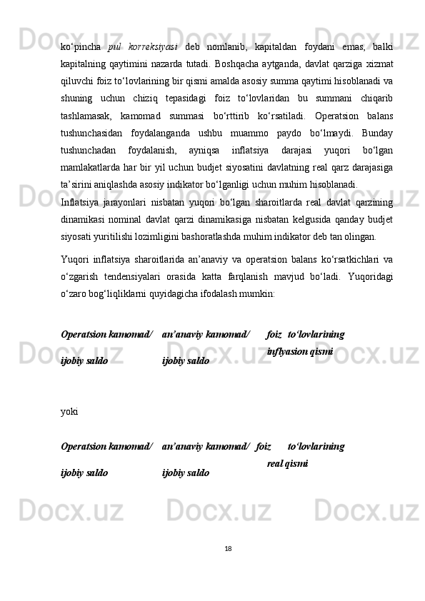 ko‘pincha   pul   korreksiyasi   deb   nomlanib,   kapitaldan   foydani   emas,   balki
kapitalning   qaytimini   nazarda   tutadi.   Boshqacha   aytganda,   davlat   qarziga   х izmat
qiluvchi foiz to‘lovlarining bir qismi amalda asosiy summa qaytimi hisoblanadi va
shuning   uchun   chiziq   tepasidagi   foiz   to‘lovlaridan   bu   summani   chiqarib
tashlamasak,   kamomad   summasi   bo‘rttirib   ko‘rsatiladi.   Operatsion   balans
tushunchasidan   foydalanganda   ushbu   muammo   paydo   bo‘lmaydi.   Bunday
tushunchadan   foydalanish,   ayniqsa   inflatsiya   darajasi   yuqori   bo‘lgan
mamlakatlarda  har   bir  yil   uchun  budjet  siyosatini   davlatning  real   qarz  darajasiga
ta’sirini aniqlashda asosiy indikator bo‘lganligi uchun muhim hisoblanadi.  
Inflatsiya   jarayonlari   nisbatan   yuqori   bo‘lgan   sharoitlarda   real   davlat   qarzining
dinamikasi   nominal   davlat   qarzi   dinamikasiga   nisbatan   kelgusida   qanday   budjet
siyosati yuritilishi lozimligini bashoratlashda muhim indikator deb tan olingan. 
Yuqori   inflatsiya   sharoitlarida   an’anaviy   va   operatsion   balans   ko‘rsatkichlari   va
o‘zgarish   tendensiyalari   orasida   katta   farqlanish   mavjud   bo‘ladi.   Yuqoridagi
o‘zaro bog‘liqliklarni quyidagicha ifodalash mumkin:  
 
Operatsion kamomad/ 
ijobiy saldo 
 
yoki 
  an’anaviy kamomad/ 
ijobiy saldo  foiz   to‘lovlarining
inflyasion qismi 
Operatsion kamomad/ 
ijobiy saldo  an’anaviy kamomad/ 
ijobiy saldo  foiz   to‘lovlarining
real qismi
 
 
18 