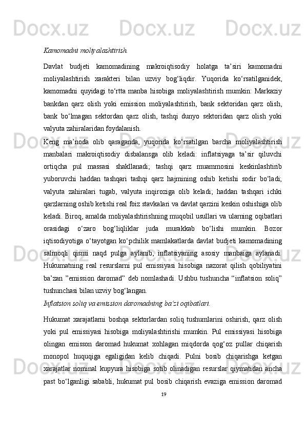 Kamomadni moliyalashtirish. 
Davlat   budjeti   kamomadining   makroiqtisodiy   holatga   ta’siri   kamomadni
moliyalashtirish   х arakteri   bilan   uzviy   bog‘liqdir.   Yuqorida   ko‘rsatilganidek,
kamomadni   quyidagi   to‘rtta   manba   hisobiga   moliyalashtirish   mumkin:   Markaziy
bankdan   qarz   olish   yoki   emission   moliyalashtirish,   bank   sektoridan   qarz   olish,
bank   bo‘lmagan   sektordan   qarz   olish,   tashqi   dunyo   sektoridan   qarz   olish   yoki
valyuta zahiralaridan foydalanish.  
Keng   ma’noda   olib   qaraganda,   yuqorida   ko‘rsatilgan   barcha   moliyalashtirish
manbalari   makroiqtisodiy   disbalansga   olib   keladi:   inflatsiyaga   ta’sir   qiluvchi
ortiqcha   pul   massasi   shakllanadi;   tashqi   qarz   muammosini   keskinlashtirib
yuboruvchi   haddan   tashqari   tashqi   qarz   hajmining   oshib   ketishi   sodir   bo‘ladi;
valyuta   zahiralari   tugab,   valyuta   inqiroziga   olib   keladi;   haddan   tashqari   ichki
qarzlarning oshib ketishi real foiz stavkalari va davlat qarzini keskin oshishiga olib
keladi. Biroq, amalda moliyalashtirishning muqobil usullari va ularning oqibatlari
orasidagi   o‘zaro   bog‘liqliklar   juda   murakkab   bo‘lishi   mumkin.   Bozor
iqtisodiyotiga   o‘tayotgan   ko‘pchilik   mamlakatlarda   davlat   budjeti   kamomadining
salmoqli   qismi   naqd   pulga   aylanib,   inflatsiyaning   asosiy   manbaiga   aylanadi.
Hukumatning   real   resurslarni   pul   emissiyasi   hisobiga   nazorat   qilish   qobiliyatini
ba’zan   ”emission   daromad”   deb   nomlashadi.   Ushbu   tushuncha   “inflatsion   soliq”
tushunchasi bilan uzviy bog‘langan. 
Inflatsion soliq va emission daromadning ba’zi oqibatlari. 
Hukumat   xarajatlarni   boshqa   sektorlardan   soliq   tushumlarini   oshirish,   qarz   olish
yoki   pul   emissiyasi   hisobiga   moliyalashtirishi   mumkin.   Pul   emissiyasi   hisobiga
olingan   emisson   daromad   hukumat   xohlagan   miqdorda   qog‘oz   pullar   chiqarish
monopol   huquqiga   egaligidan   kelib   chiqadi.   Pulni   bosib   chiqarishga   ketgan
xarajatlar   nominal   kupyura   hisobiga   sotib   olinadigan   resurslar   qiymatidan   ancha
past   bo‘lganligi   sababli,   hukumat   pul   bosib   chiqarish   evaziga   emission   daromad
19 