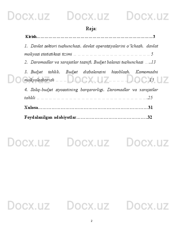 Reja:
  Kirish……………………………………………………………………………3
1. Davlat sektori tushunchasi. davlat operatsiyalarini o‘lchash.   davlat
moliyasi statistikasi tizimi  …………………………………………………5
2. Daromadlar va xarajatlar tasnifi. Budjet balansi tushunchasi …..13
3. Budjet   tahlili.   Budjet   disbalansini   hisoblash.   Kamomadni
moliyalashtirish ……………………………………………………………15
4. Soliq-budjet   siyosatining   barqarorligi.   Daromadlar   va   xarajatlar
tahlili  ……………………………………………………………………….25
Xulosa………………………………………………………………31
Foydalanilgan adabiyotlar………………………………………..32
2 