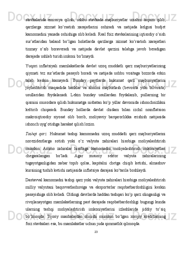 stavkalarida   emissiya   qilish,   ushbu   stavkada   majburiyatlar   uzishni   taqozo   qilib,
qarzlarga   х izmat   ko‘rsatish   xarajatlarini   oshiradi   va   natijada   kelgusi   budjet
kamomadini yanada oshishiga olib keladi. Real foiz stavkalarining iqtisodiy o‘sish
sur’atlaridan   baland   bo‘lgan   holatlarda   qarzlarga   х izmat   ko‘rsatish   xarajatlari
tinmay   o‘sib   boraveradi   va   natijada   davlat   qarzini   talabga   javob   beradigan
darajada ushlab turish imkoni bo‘lmaydi.  
Yuqori   inflatsiyali   mamlakatlarda   davlat   uzoq   muddatli   qarz   majburiyatlarining
qiymati   tez   sur’atlarda   pasayib   boradi   va   natijada   ushbu   vositaga   bozorda   erkin
talab   keskin   kamayadi.   Bunday   paytlarda   hukumat   qarz   majburiyatlarini
joylashtirish   maqsadida   banklar   va   aholini   majburlash   (bevosita   yoki   bilvosita)
usullaridan   foydalanadi.   Lekin   bunday   usullardan   foydalanib,   pullarning   bir
qismini musodara qilish hukumatga nisbatan ko‘p yillar davomida ishonchsizlikni
keltirib   chiqaradi.   Bunday   hollarda   davlat   chidam   bilan   izchil   noinflatsion
makroiqtisodiy   siyosat   olib   borib,   moliyaviy   barqarorlikka   erishish   natijasida
ishonch uyg‘otishga harakat qilish lozim. 
Tashqi   qarz.   Hukumat   tashqi   kamomadni   uzoq   muddatli   qarz   majburiyatlarini
norezidentlarga   sotish   yoki   o‘z   valyuta   zahiralari   hisobiga   moliyalashtirish
mumkin.   Ammo   zahiralar   hisobiga   kamomadni   moliyalashtirish   imkoniyatlari
chegaralangan   bo‘ladi.   Agar   х ususiy   sektor   valyuta   zahiralarining
tugayotganligidan   х abar   topib   qolsa,   kapitalni   chetga   chiqib   ketishi,   almashuv
kursining tushib ketishi natijasida inflatsiya darajasi ko‘tarila boshlaydi.  
Dastavval kamomadni tashqi qarz yoki valyuta zahiralari hisobiga moliyalashtirish
milliy   valyutani   baquvvatlashuviga   va   eksporterlar   raqobatbardoshligini   keskin
pasayishiga olib keladi. Oldingi davrlarda haddan tashqari ko‘p qarz olinganligi va
rivojlanayotgan mamlakatlarning past darajada raqobatbardoshligi bugungi kunda
ularning   tashqi   moliyalashtirish   imkoniyatlarini   izlashlarida   jiddiy   to‘siq
bo‘lmoqda.   Tijoriy   manbalardan   olinishi   mumkin   bo‘lgan   х orijiy   kreditlarning
foiz stavkalari esa, bu mamlakatlar uchun juda qimmatlik qilmoqda.  
23 