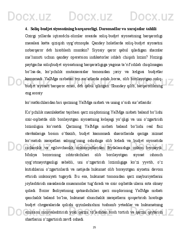 4.    Soliq-budjet siyosatining barqarorligi. Daromadlar va xarajatlar tahlili  
O х irgi   yillarda   iqtisodchi-olimlar   orasida   soliq-budjet   siyosatining   barqarorligi
masalasi   katta   qiziqish   uyg‘otmoqda.   Qanday   holatlarda   soliq-budjet   siyosatini
nobarqaror   deb   hisoblash   mumkin?   Siyosiy   qaror   qabul   qiladigan   sha х slar
ma’lumoti   uchun   qanday   operatsion   indikatorlar   ishlab   chiqish   lozim?   Hozirgi
paytgacha soliqbudjet siyosatining barqarorligiga yagona ta’rif ishlab chiqilmagan
bo‘lsa-da,   ko‘pchilik   muta х assislar   tomonidan   joriy   va   kelgusi   budjetlar
kamomadi   YaIMga   nisbatan   tez   sur’atlarda   oshib   borsa,   olib   borilayotgan   soliq-
budjet siyosati  barqaror emas, deb qabul qilingan. Shunday qilib, barqarorlikning
eng asosiy 
ko‘rsatkichlaridan biri qarzning YaIMga nisbati va uning o‘sish sur’atlaridir.  
Ko‘pchilik mamlakatlar tajribasi qarz miqdorining YaIMga nisbati baland bo‘lishi
o х ir-oqibatda   olib   borilayotgan   siyosatning   kelajagi   yo‘qligi   va   uni   o‘zgartirish
lozimligini   ko‘rsatdi.   Qarzning   YaIMga   nisbati   baland   bo‘lishi   real   foiz
stavkalariga   bosim   o‘tkazib,   budjet   kamomadi   sharoitlarida   qarzga   х izmat
ko‘rsatish   xarajatlari   salmog‘ining   oshishiga   olib   keladi   va   budjet   siyosatida
i х chamlik   va   egiluvchanlik   imkoniyatlaridan   foydalanishga   imkon   bermaydi.
Moliya   bozorining   ishtirokchilari   olib   borilayotgan   siyosat   ishonch
uyg‘otmayotganligi   sababli,   uni   o‘zgartirish   lozimligiga   ko‘zi   yyetib,   o‘z
kutishlarini   o‘zgartirilardi   va   natijada   hukumat   olib   borayotgan   siyoatni   davom
ettirish   imkoniyati   tugaydi.   Bu   esa,   hukumat   tomonidan   qarz   majburiyatlarini
joylashtirish masalasida muammolar tug‘diradi va o х ir oqibatda ularni sota olmay
qoladi.   Bozor   faoliyatining   qatnashchilari   qarz   miqdorining   YaIMga   nisbati
qanchalik   baland   bo‘lsa,   hukumat   shunchalik   xarajatlarni   qisqartirish   hisobiga
budjet   chegaralarida   qolishi   qiyinlashishini   tushunib   yetadilar   va   hukumatning
emission   moliyalashtirish   yoki   qarzni   to‘lashdan   bosh   tortish   va   qarzni   qaytarish
shartlarini o‘zgartirish xavfi oshadi.  
25 