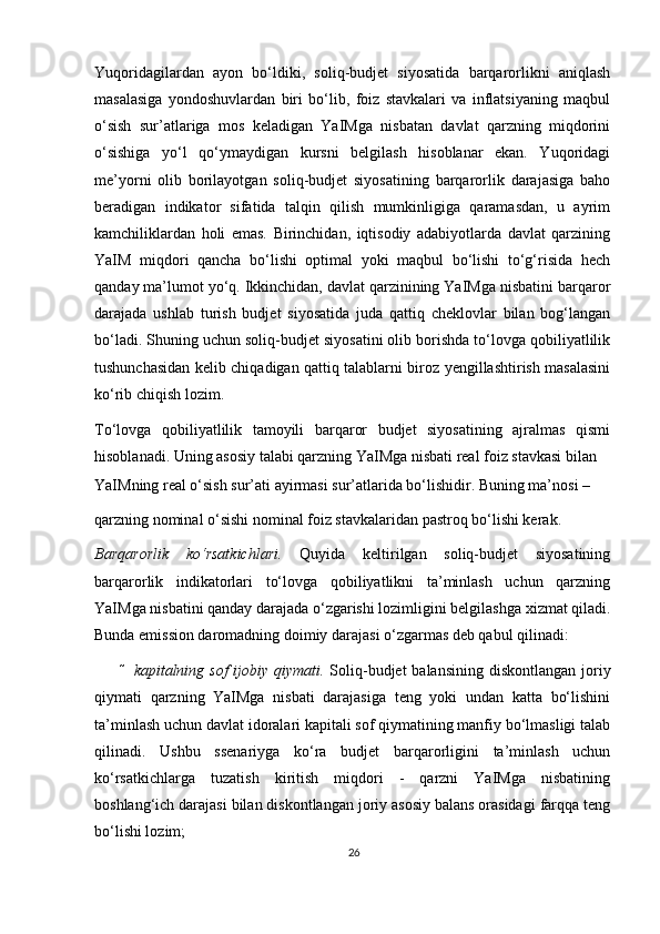 Yuqoridagilardan   ayon   bo‘ldiki,   soliq-budjet   siyosatida   barqarorlikni   aniqlash
masalasiga   yondoshuvlardan   biri   bo‘lib,   foiz   stavkalari   va   inflatsiyaning   maqbul
o‘sish   sur’atlariga   mos   keladigan   YaIMga   nisbatan   davlat   qarzning   miqdorini
o‘sishiga   yo‘l   qo‘ymaydigan   kursni   belgilash   hisoblanar   ekan.   Yuqoridagi
me’yorni   olib   borilayotgan   soliq-budjet   siyosatining   barqarorlik   darajasiga   baho
beradigan   indikator   sifatida   talqin   qilish   mumkinligiga   qaramasdan,   u   ayrim
kamchiliklardan   holi   emas.   Birinchidan,   iqtisodiy   adabiyotlarda   davlat   qarzining
YaIM   miqdori   qancha   bo‘lishi   optimal   yoki   maqbul   bo‘lishi   to‘g‘risida   hech
qanday ma’lumot yo‘q. Ikkinchidan, davlat qarzinining YaIMga nisbatini barqaror
darajada   ushlab   turish   budjet   siyosatida   juda   qattiq   cheklovlar   bilan   bog‘langan
bo‘ladi. Shuning uchun soliq-budjet siyosatini olib borishda to‘lovga qobiliyatlilik
tushunchasidan kelib chiqadigan qattiq talablarni biroz yengillashtirish masalasini
ko‘rib chiqish lozim. 
To‘lovga   qobiliyatlilik   tamoyili   barqaror   budjet   siyosatining   ajralmas   qismi
hisoblanadi. Uning asosiy talabi qarzning YaIMga nisbati real foiz stavkasi bilan 
YaIMning real o‘sish sur’ati ayirmasi sur’atlarida bo‘lishidir. Buning ma’nosi – 
qarzning nominal o‘sishi nominal foiz stavkalaridan pastroq bo‘lishi kerak.  
Barqarorlik   ko‘rsatkichlari.   Quyida   keltirilgan   soliq-budjet   siyosatining
barqarorlik   indikatorlari   to‘lovga   qobiliyatlikni   ta’minlash   uchun   qarzning
YaIMga nisbatini qanday darajada o‘zgarishi lozimligini belgilashga  х izmat qiladi.
Bunda emission daromadning doimiy darajasi o‘zgarmas deb qabul qilinadi:  
 kapitalning sof  ijobiy qiymati.   Soliq-budjet  balansining diskontlangan joriy
qiymati   qarzning   YaIMga   nisbati   darajasiga   teng   yoki   undan   katta   bo‘lishini
ta’minlash uchun davlat idoralari kapitali sof qiymatining manfiy bo‘lmasligi talab
qilinadi.   Ushbu   ssenariyga   ko‘ra   budjet   barqarorligini   ta’minlash   uchun
ko‘rsatkichlarga   tuzatish   kiritish   miqdori   -   qarzni   YaIMga   nisbatining
boshlang‘ich darajasi bilan diskontlangan joriy asosiy balans orasidagi farqqa teng
bo‘lishi lozim;  
26 