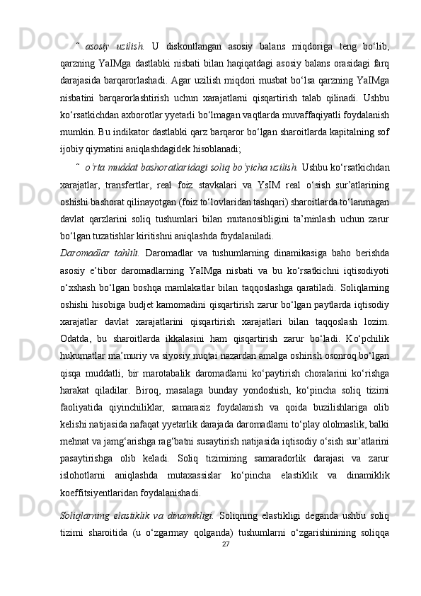  asosiy   uzilish.   U   diskontlangan   asosiy   balans   miqdoriga   teng   bo‘lib,
qarzning YaIMga  dastlabki  nisbati  bilan haqiqatdagi  asosiy  balans  orasidagi  farq
darajasida barqarorlashadi.  Agar uzilish miqdori musbat  bo‘lsa qarzning YaIMga
nisbatini   barqarorlashtirish   uchun   xarajatlarni   qisqartirish   talab   qilinadi.   Ushbu
ko‘rsatkichdan a х borotlar yyetarli bo‘lmagan vaqtlarda muvaffaqiyatli foydalanish
mumkin. Bu indikator dastlabki qarz barqaror bo‘lgan sharoitlarda kapitalning sof
ijobiy qiymatini aniqlashdagidek hisoblanadi;  
 o‘rta muddat bashoratlaridagi soliq bo‘yicha uzilish.  Ushbu ko‘rsatkichdan
xarajatlar,   transfertlar,   real   foiz   stavkalari   va   YsIM   real   o‘sish   sur’atlarining
oshishi bashorat qilinayotgan (foiz to‘lovlaridan tashqari) sharoitlarda to‘lanmagan
davlat   qarzlarini   soliq   tushumlari   bilan   mutanosibligini   ta’minlash   uchun   zarur
bo‘lgan tuzatishlar kiritishni aniqlashda foydalaniladi.  
Daromadlar   tahlili.   Daromadlar   va   tushumlarning   dinamikasiga   baho   berishda
asosiy   e’tibor   daromadlarning   YaIMga   nisbati   va   bu   ko‘rsatkichni   iqtisodiyoti
o‘ х shash   bo‘lgan   boshqa   mamlakatlar   bilan   taqqoslashga   qaratiladi.   Soliqlarning
oshishi  hisobiga budjet kamomadini qisqartirish zarur bo‘lgan paytlarda iqtisodiy
xarajatlar   davlat   xarajatlarini   qisqartirish   xarajatlari   bilan   taqqoslash   lozim.
Odatda,   bu   sharoitlarda   ikkalasini   ham   qisqartirish   zarur   bo‘ladi.   Ko‘pchilik
hukumatlar ma’muriy va siyosiy nuqtai nazardan amalga oshirish osonroq bo‘lgan
qisqa   muddatli,   bir   marotabalik   daromadlarni   ko‘paytirish   choralarini   ko‘rishga
harakat   qiladilar.   Biroq,   masalaga   bunday   yondoshish,   ko‘pincha   soliq   tizimi
faoliyatida   qiyinchiliklar,   samarasiz   foydalanish   va   qoida   buzilishlariga   olib
kelishi natijasida nafaqat yyetarlik darajada daromadlarni to‘play ololmaslik, balki
mehnat va jamg‘arishga rag‘batni susaytirish natijasida iqtisodiy o‘sish sur’atlarini
pasaytirishga   olib   keladi.   Soliq   tizimining   samaradorlik   darajasi   va   zarur
islohotlarni   aniqlashda   muta х assislar   ko‘pincha   elastiklik   va   dinamiklik
koeffitsiyentlaridan foydalanishadi.  
Soliqlarning   elastiklik   va   dinamikligi.   Soliqning   elastikligi   deganda   ushbu   soliq
tizimi   sharoitida   (u   o‘zgarmay   qolganda)   tushumlarni   o‘zgarishinining   soliqqa
27 