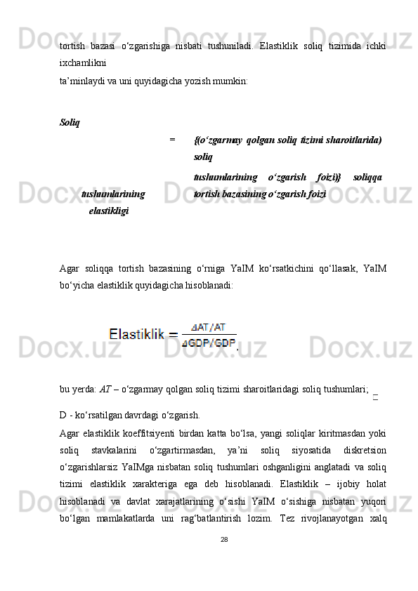 tortish   bazasi   o‘zgarishiga   nisbati   tushuniladi.   Elastiklik   soliq   tizimida   ichki
i х chamlikni 
ta’minlaydi va uni quyidagicha yozish mumkin:  
 
Soliq 
tushumlarining
elastikligi = {(o‘zgarmay   qolgan  soliq  tizimi   sharoitlarida)
soliq 
tushumlarining   o‘zgarish   foizi)}   soliqqa
tortish bazasining o‘zgarish foizi
 
 
 
Agar   soliqqa   tortish   bazasining   o‘rniga   YaIM   ko‘rsatkichini   qo‘llasak,   YaIM
bo‘yicha elastiklik quyidagicha hisoblanadi:  
 
,   
 
bu yerda:  AT  – o‘zgarmay qolgan soliq tizimi sharoitlaridagi soliq tushumlari; 
D - ko‘rsatilgan davrdagi o‘zgarish.  
Agar   elastiklik   koeffitsiyenti   birdan   katta   bo‘lsa,   yangi   soliqlar   kiritmasdan   yoki
soliq   stavkalarini   o‘zgartirmasdan,   ya’ni   soliq   siyosatida   diskretsion
o‘zgarishlarsiz   YaIMga   nisbatan   soliq   tushumlari   oshganligini   anglatadi   va   soliq
tizimi   elastiklik   х arakteriga   ega   deb   hisoblanadi.   Elastiklik   –   ijobiy   holat
hisoblanadi   va   davlat   xarajatlarining   o‘sishi   YaIM   o‘sishiga   nisbatan   yuqori
bo‘lgan   mamlakatlarda   uni   rag‘batlantirish   lozim.   Tez   rivojlanayotgan   х alq
28   