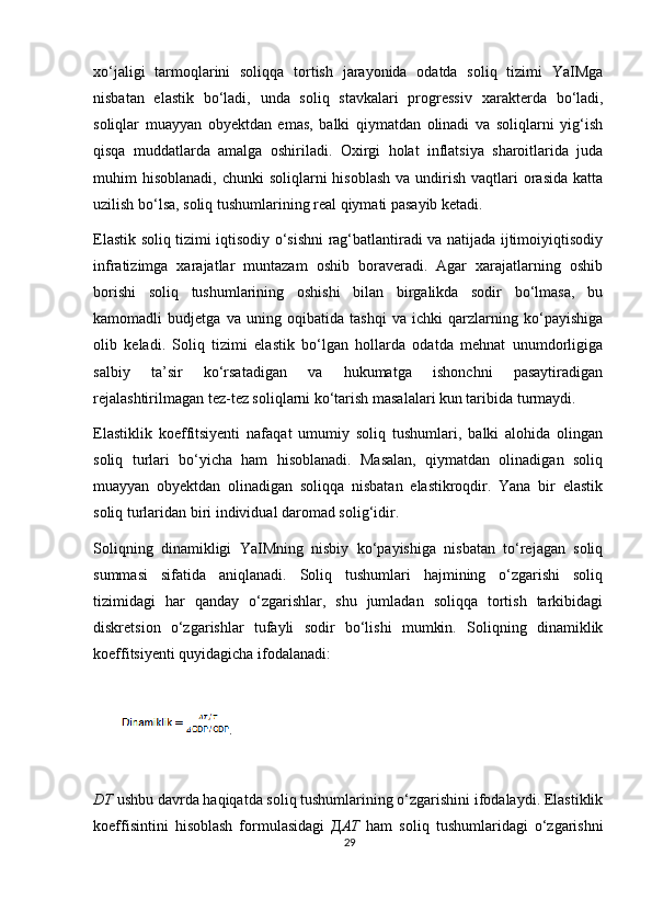 х o‘jaligi   tarmoqlarini   soliqqa   tortish   jarayonida   odatda   soliq   tizimi   YaIMga
nisbatan   elastik   bo‘ladi,   unda   soliq   stavkalari   progressiv   х arakterda   bo‘ladi,
soliqlar   muayyan   obyektdan   emas,   balki   qiymatdan   olinadi   va   soliqlarni   yig‘ish
qisqa   muddatlarda   amalga   oshiriladi.   O х irgi   holat   inflatsiya   sharoitlarida   juda
muhim  hisoblanadi,  chunki   soliqlarni  hisoblash   va undirish  vaqtlari   orasida   katta
uzilish bo‘lsa, soliq tushumlarining real qiymati pasayib ketadi.  
Elastik soliq tizimi iqtisodiy o‘sishni rag‘batlantiradi va natijada ijtimoiyiqtisodiy
infratizimga   xarajatlar   muntazam   oshib   boraveradi.   Agar   xarajatlarning   oshib
borishi   soliq   tushumlarining   oshishi   bilan   birgalikda   sodir   bo‘lmasa,   bu
kamomadli   budjetga   va   uning   oqibatida   tashqi   va   ichki   qarzlarning   ko‘payishiga
olib   keladi.   Soliq   tizimi   elastik   bo‘lgan   hollarda   odatda   mehnat   unumdorligiga
salbiy   ta’sir   ko‘rsatadigan   va   hukumatga   ishonchni   pasaytiradigan
rejalashtirilmagan tez-tez soliqlarni ko‘tarish masalalari kun taribida turmaydi. 
Elastiklik   koeffitsiyenti   nafaqat   umumiy   soliq   tushumlari,   balki   alohida   olingan
soliq   turlari   bo‘yicha   ham   hisoblanadi.   Masalan,   qiymatdan   olinadigan   soliq
muayyan   obyektdan   olinadigan   soliqqa   nisbatan   elastikroqdir.   Yana   bir   elastik
soliq turlaridan biri individual daromad solig‘idir. 
Soliqning   dinamikligi   YaIMning   nisbiy   ko‘payishiga   nisbatan   to‘rejagan   soliq
summasi   sifatida   aniqlanadi.   Soliq   tushumlari   hajmining   o‘zgarishi   soliq
tizimidagi   har   qanday   o‘zgarishlar,   shu   jumladan   soliqqa   tortish   tarkibidagi
diskretsion   o‘zgarishlar   tufayli   sodir   bo‘lishi   mumkin.   Soliqning   dinamiklik
koeffitsiyenti quyidagicha ifodalanadi: 
 
.     
 
DT  ushbu davrda haqiqatda soliq tushumlarining o‘zgarishini ifodalaydi. Elastiklik
koeffisintini   hisoblash   formulasidagi   Д AT   ham   soliq   tushumlaridagi   o‘zgarishni
29 