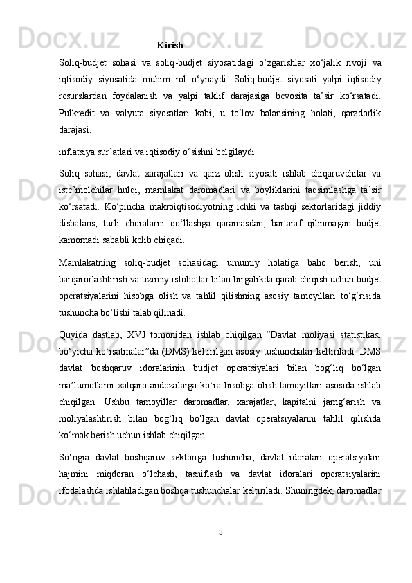 Kirish  
Soliq - budjet   sohasi   va   soliq - budjet   siyosatidagi   o ‘ zgarishlar   х o ‘ jalik   rivoji   va
iqtisodiy   siyosatida   muhim   rol   o ‘ ynaydi .   Soliq - budjet   siyosati   yalpi   iqtisodiy
resurslardan   foydalanish   va   yalpi   taklif   darajasiga   bevosita   ta’sir   ko‘rsatadi.
Pulkredit   va   valyuta   siyosatlari   kabi,   u   to‘lov   balansining   holati,   qarzdorlik
darajasi, 
inflatsiya sur’atlari va iqtisodiy o‘sishni belgilaydi.  
Soliq   sohasi,   davlat   xarajatlari   va   qarz   olish   siyosati   ishlab   chiqaruvchilar   va
iste’molchilar   hulqi,   mamlakat   daromadlari   va   boyliklarini   taqsimlashga   ta’sir
ko‘rsatadi.   Ko‘pincha   makroiqtisodiyotning   ichki   va   tashqi   sektorlaridagi   jiddiy
disbalans,   turli   choralarni   qo‘llashga   qaramasdan,   bartaraf   qilinmagan   budjet
kamomadi sababli kelib chiqadi. 
Mamlakatning   soliq-budjet   sohasidagi   umumiy   holatiga   baho   berish,   uni
barqarorlashtirish va tizimiy islohotlar bilan birgalikda qarab chiqish uchun budjet
operatsiyalarini   hisobga   olish   va   tahlil   qilishning   asosiy   tamoyillari   to‘g‘risida
tushuncha bo‘lishi talab qilinadi. 
Quyida   dastlab,   Х VJ   tomonidan   ishlab   chiqilgan   ”Davlat   moliyasi   statistikasi
bo‘yicha  ko‘rsatmalar”da (DMS)  keltirilgan  asosiy  tushunchalar  keltiriladi. DMS
davlat   boshqaruv   idoralarinin   budjet   operatsiyalari   bilan   bog‘liq   bo‘lgan
ma’lumotlarni   х alqaro andozalarga ko‘ra hisobga  olish tamoyillari  asosida  ishlab
chiqilgan.   Ushbu   tamoyillar   daromadlar,   xarajatlar,   kapitalni   jamg‘arish   va
moliyalashtirish   bilan   bog‘liq   bo‘lgan   davlat   operatsiyalarini   tahlil   qilishda
ko‘mak berish uchun ishlab chiqilgan.  
So‘ngra   davlat   boshqaruv   sektoriga   tushuncha,   davlat   idoralari   operatsiyalari
hajmini   miqdoran   o‘lchash,   tasniflash   va   davlat   idoralari   operatsiyalarini
ifodalashda ishlatiladigan boshqa tushunchalar keltiriladi. Shuningdek, daromadlar
3 