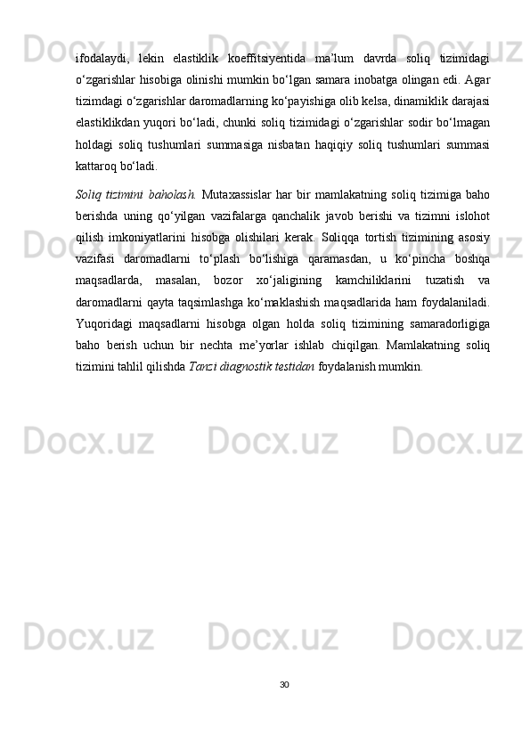 ifodalaydi,   lekin   elastiklik   koeffitsiyentida   ma’lum   davrda   soliq   tizimidagi
o‘zgarishlar hisobiga olinishi mumkin bo‘lgan samara inobatga olingan edi. Agar
tizimdagi o‘zgarishlar daromadlarning ko‘payishiga olib kelsa, dinamiklik darajasi
elastiklikdan yuqori bo‘ladi, chunki soliq tizimidagi o‘zgarishlar sodir bo‘lmagan
holdagi   soliq   tushumlari   summasiga   nisbatan   haqiqiy   soliq   tushumlari   summasi
kattaroq bo‘ladi.  
Soliq   tizimini   baholash.   Muta х assislar   har   bir   mamlakatning   soliq   tizimiga   baho
berishda   uning   qo‘yilgan   vazifalarga   qanchalik   javob   berishi   va   tizimni   islohot
qilish   imkoniyatlarini   hisobga   olishilari   kerak.   Soliqqa   tortish   tizimining   asosiy
vazifasi   daromadlarni   to‘plash   bo‘lishiga   qaramasdan,   u   ko‘pincha   boshqa
maqsadlarda,   masalan,   bozor   х o‘jaligining   kamchiliklarini   tuzatish   va
daromadlarni   qayta taqsimlashga  ko‘maklashish  maqsadlarida  ham   foydalaniladi.
Yuqoridagi   maqsadlarni   hisobga   olgan   holda   soliq   tizimining   samaradorligiga
baho   berish   uchun   bir   nechta   me’yorlar   ishlab   chiqilgan.   Mamlakatning   soliq
tizimini tahlil qilishda  Tanzi diagnostik testidan  foydalanish mumkin.  
30 