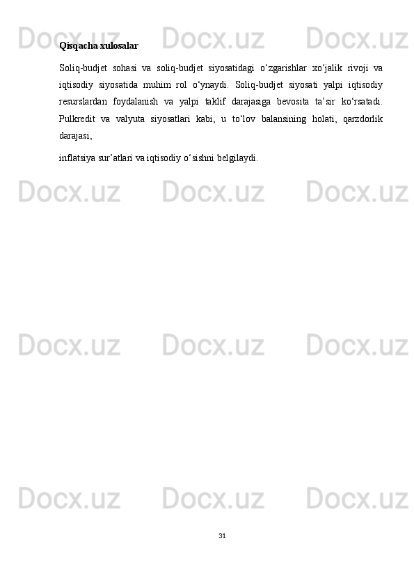 Qisqacha xulosalar 
Soliq-budjet   sohasi   va   soliq-budjet   siyosatidagi   o‘zgarishlar   х o‘jalik   rivoji   va
iqtisodiy   siyosatida   muhim   rol   o‘ynaydi.   Soliq-budjet   siyosati   yalpi   iqtisodiy
resurslardan   foydalanish   va   yalpi   taklif   darajasiga   bevosita   ta’sir   ko‘rsatadi.
Pulkredit   va   valyuta   siyosatlari   kabi,   u   to‘lov   balansining   holati,   qarzdorlik
darajasi, 
inflatsiya sur’atlari va iqtisodiy o‘sishni belgilaydi.  
31 
