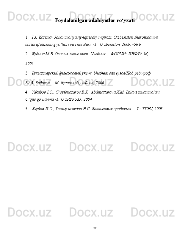 Fоydаlаnilgаn аdаbiyotlаr ro‘yxаti
1. I.A. Karimov Jahon moliyaviy-iqtisodiy inqirozi, O‘zbеkiston sharoitida uni 
bartaraf etishning yo‘llari va choralari. -T.: O‘zbеkiston, 2009. -56 b. 
2. Кудина М.В. Основы экономики: Учебник. – ФОРУМ: ИНФРА-М, 
2006. 
3. Бухгалтерский финансовый учет: Учебник для вузов/Под ред.проф. 
Ю.А. Бабаева. – М.:Вузовский учебник, 2006. 
4. Yakubov I.O., G‘oyibnazarov B.K., Abdusattarova X.M. Balans muammolari. 
O‘quv qo‘llanma.-T.:O‘zRYoUAJ. 2004. 
5. Якубов И.О., Тошмухамедов Н.С. Балансовые проблемы. – Т.: ТГЭУ, 2008.
32 