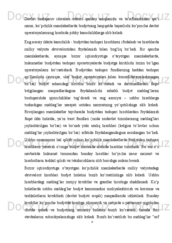 Davlat   boshqaruv   idoralari   sektori   qanday   aniqlanishi   va   ta’riflanishidan   qat’i
nazar, ko‘pchilik mamlakatlarda budjetning haqiqatda bajarilishi ko‘pincha davlat
operatsiyalarining hisobida jiddiy kamchiliklarga olib keladi. 
Eng asosiy ikkita kamchilik - budjetdan tashqari hisoblarni ifodalash va hisoblarda
milliy   valyuta   ekvivalentidan   foydalanish   bilan   bog‘liq   bo‘ladi.   Bir   qancha
mamlakatlarda,   ayniqsa   bozor   iqtisodiyotiga   o‘tayotgan   mamlakatlarda,
hukumatlar   budjetdan   tashqari   operatsiyalarda   budjetga   kiritilishi   lozim   bo‘lgan
operatsiyalarni   ko‘rsatishadi.   Budjetdan   tashqari   fondlarning   haddan   tashqari
qo‘llanilishi   (ayniqsa,   ular   budjet   operatsiyalari   bilan   konsolidatsiyalashmagan
bo‘lsa)   budjet   sohasidagi   ahvolni   buzib   ko‘rsatadi   va   daromadlardan   faqat
belgilangan   maqsadlardagina   foydalanilishi   sababli   budjet   mablag‘larini
boshqarishda   qiyinchiliklar   tug‘diradi   va   eng   asosiysi   –   ushbu   hisoblarga
tushadigan   mablag‘lar   xarajati   ustidan   nazoratning   yo‘qotilishiga   olib   keladi.
Rivojlangan   mamlakatlar   tajribasida   budjetdan   tashqari   hisoblardan   foydalanish
faqat   ikki   holatda,   ya’ni   trast   fondlari   (unda   nodavlat   tizimlarining   mablag‘lari
joylashtirilgan   bo‘lsa)   va   bo‘nak   yoki   oraliq   hisoblari   (kelgusi   to‘lovlar   uchun
mablag‘lar   joylashtirilgan   bo‘lsa)   sifatida   foydalangandagina   asoslangan   bo‘ladi.
Ushbu   muammoni   hal   qilish   uchun   ko‘pchilik   mamlakatlarda   budjetdan   tashqari
hisoblarni yaratish o‘rniga budjet doirasida alohida hisoblar tuzishadi. Bu esa o‘z
navbatida   hukumat   tomonidan   bunday   hisoblar   bo‘yicha   zarur   nazorat   va
hisobotlarni tashkil qilish va tekshirishlarni olib borishga imkon beradi. 
Bozor   iqtisodiyotiga   o‘tayotgan   ko‘pchilik   mamlakatlarda   milliy   valyutadagi
ekvivalent   hisoblari   budjet   holatini   buzib   ko‘rsatilishiga   olib   keladi.   Ushbu
hisoblardagi   mablag‘lar   х orijiy   kreditlar   va   grantlar   hisobiga   shakllanadi.   Ko‘p
holatlarda   ushbu   mablag‘lar   budjet   kamomadini   moliyalashtirish   va   kor х ona   va
tashkilotlarni   kreditlash   (davlat   budjeti   orqali)   maqsadlarida   ishlatiladi.   Bunday
kreditlar ko‘pincha budjetda hisobga olinmaydi va natijada u parlament nigohidan
chetda   qoladi   va   budjetning   umumiy   holatini   buzib   ko‘rsatadi,   hamda   foiz
stavkalarini   subsidiyalanishiga   olib   keladi.   Buzib   ko‘rsatilish   bu   mablag‘lar   ”sof
6 