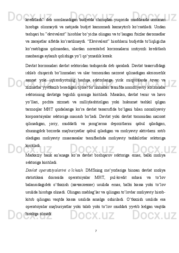 kreditlash”   deb   nomlanadigan   budjetda   chiziqdan   yuqorida   moddasida   umuman
hisobga   olinmaydi   va   natijada   budjet   kamomadi   kamaytirib   ko‘rsatiladi.   Undan
tashqari bu ”ekvivalent” hisoblar bo‘yicha olingan va to‘langan foizlar daromadlar
va xarajatlar sifatda ko‘rsatilmaydi. “Ekvivalent” hisoblarni budjetda to‘liqligicha
ko‘rsatibgina   qolmasdan,   ulardan   norentabel   kor х onalarni   imtiyozli   kreditlash
manbasiga aylanib qolishiga yo‘l qo‘ymaslik kerak.  
Davlat kor х onalari davlat sektoridan tashqarida deb qaraladi. Davlat tasarrufidagi
ishlab   chiqarish   bo‘linmalari   va   ular   tomonidan   nazorat   qilinadigan   aksionerlik
sanoat   yoki   iqtisodiyotning   boshqa   sektorlariga   yirik   miqyoslarda   tovar   va
х izmatlar yyetkazib beradigan tijorat bo‘linmalari tasnifda nomoliyaviy kor х onalar
sektorining   davlatga   tegishli   qismiga   kiritiladi.   Masalan,   davlat   temir   va   havo
yo‘llari,   pochta   х izmati   va   milliylashtirilgan   yoki   hukumat   tashkil   qilgan
tarmoqlar   MHT   qoidalariga   ko‘ra   davlat   tasarrufida   bo‘lgani   bilan   nomoliyaviy
korporatsiyalar   sektoriga   mansub   bo‘ladi.   Davlat   yoki   davlat   tomonidan   nazorat
qilinadigan,   joriy,   muddatli   va   jamg‘arma   depozitlarini   qabul   qiladigan,
shuningdek   bozorda   majburiyatlar   qabul   qiladigan   va   moliyaviy   aktivlarni   sotib
oladigan   moliyaviy   muassasalar   tasniflashda   moliyaviy   tashkilotlar   sektoriga
kiritiladi. 
Markaziy   bank   an’anaga   ko‘ra   davlat   boshqaruv   sektoriga   emas,   balki   moliya
sektoriga kiritiladi.  
Davlat   operatsiyalarini   o‘lchash.   DMSning   me’yorlariga   binoan   davlat   moliya
statistikasi   doirasida   operatsiyalar   MHT,   pul-kredit   sohasi   va   to‘lov
balansidagidek   o‘tkazish   ( начисление )   usulida   emas,   balki   kassa   yoki   to‘lov
usulida hisobga olinadi. Olingan mablag‘lar va qilingan to‘lovlar moliyaviy hisob-
kitob   qilingan   vaqtda   kassa   usulida   amalga   oshiriladi.   O‘tkazish   usulida   esa
operatsiyalar   majburiyatlar   yoki   talab   yoki   to‘lov   muddati   yyetib   kelgan   vaqtda
hisobga olinadi.  
7 