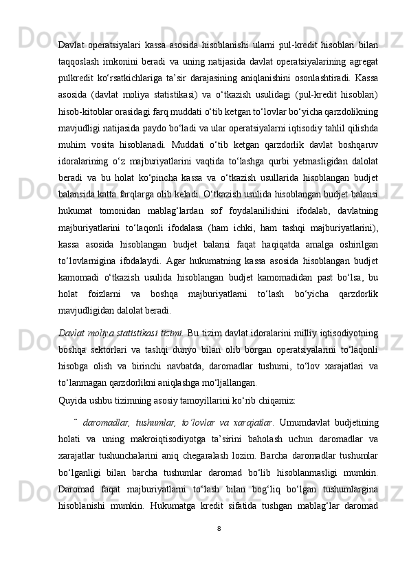 Davlat   operatsiyalari   kassa   asosida   hisoblanishi   ularni   pul-kredit   hisoblari   bilan
taqqoslash   imkonini   beradi   va   uning   natijasida   davlat   operatsiyalarining   agregat
pulkredit   ko‘rsatkichlariga   ta’sir   darajasining   aniqlanishini   osonlashtiradi.   Kassa
asosida   (davlat   moliya   statistikasi)   va   o‘tkazish   usulidagi   (pul-kredit   hisoblari)
hisob-kitoblar orasidagi farq muddati o‘tib ketgan to‘lovlar bo‘yicha qarzdolikning
mavjudligi natijasida paydo bo‘ladi va ular operatsiyalarni iqtisodiy tahlil qilishda
muhim   vosita   hisoblanadi.   Muddati   o‘tib   ketgan   qarzdorlik   davlat   boshqaruv
idoralarining   o‘z   majburiyatlarini   vaqtida   to‘lashga   qurbi   yetmasligidan   dalolat
beradi   va   bu   holat   ko‘pincha   kassa   va   o‘tkazish   usullarida   hisoblangan   budjet
balansida katta farqlarga olib keladi. O‘tkazish usulida hisoblangan budjet balansi
hukumat   tomonidan   mablag‘lardan   sof   foydalanilishini   ifodalab,   davlatning
majburiyatlarini   to‘laqonli   ifodalasa   (ham   ichki,   ham   tashqi   majburiyatlarini),
kassa   asosida   hisoblangan   budjet   balansi   faqat   haqiqatda   amalga   oshirilgan
to‘lovlarnigina   ifodalaydi.   Agar   hukumatning   kassa   asosida   hisoblangan   budjet
kamomadi   o‘tkazish   usulida   hisoblangan   budjet   kamomadidan   past   bo‘lsa,   bu
holat   foizlarni   va   boshqa   majburiyatlarni   to‘lash   bo‘yicha   qarzdorlik
mavjudligidan dalolat beradi. 
Davlat moliya statistikasi tizimi.   Bu tizim davlat idoralarini milliy iqtisodiyotning
boshqa   sektorlari   va   tashqi   dunyo   bilan   olib   borgan   operatsiyalarini   to‘laqonli
hisobga   olish   va   birinchi   navbatda,   daromadlar   tushumi,   to‘lov   xarajatlari   va
to‘lanmagan qarzdorlikni aniqlashga mo‘ljallangan.  
Quyida ushbu tizimning asosiy tamoyillarini ko‘rib chiqamiz: 
 daromadlar,   tushumlar,   to‘lovlar   va   xarajatlar.   Umumdavlat   budjetining
holati   va   uning   makroiqtisodiyotga   ta’sirini   baholash   uchun   daromadlar   va
xarajatlar   tushunchalarini   aniq   chegaralash   lozim.   Barcha   daromadlar   tushumlar
bo‘lganligi   bilan   barcha   tushumlar   daromad   bo‘lib   hisoblanmasligi   mumkin.
Daromad   faqat   majburiyatlarni   to‘lash   bilan   bog‘liq   bo‘lgan   tushumlargina
hisoblanishi   mumkin.   Hukumatga   kredit   sifatida   tushgan   mablag‘lar   daromad
8 