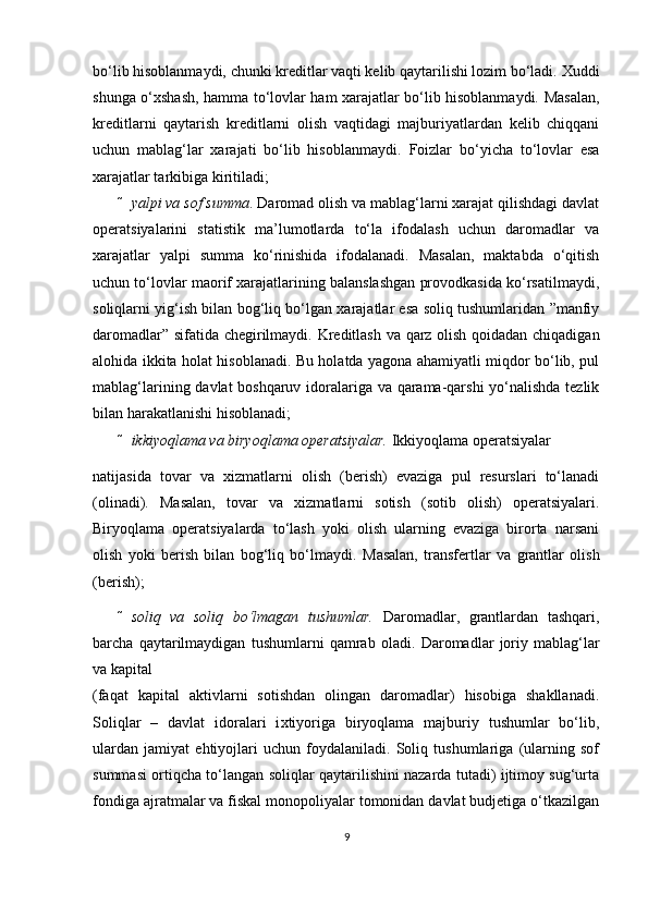 bo‘lib hisoblanmaydi, chunki kreditlar vaqti kelib qaytarilishi lozim bo‘ladi.  Х uddi
shunga o‘ х shash, hamma to‘lovlar ham xarajatlar bo‘lib hisoblanmaydi. Masalan,
kreditlarni   qaytarish   kreditlarni   olish   vaqtidagi   majburiyatlardan   kelib   chiqqani
uchun   mablag‘lar   xarajati   bo‘lib   hisoblanmaydi.   Foizlar   bo‘yicha   to‘lovlar   esa
xarajatlar tarkibiga kiritiladi;  
 yalpi va sof summa . Daromad olish va mablag‘larni xarajat qilishdagi davlat
operatsiyalarini   statistik   ma’lumotlarda   to‘la   ifodalash   uchun   daromadlar   va
xarajatlar   yalpi   summa   ko‘rinishida   ifodalanadi.   Masalan,   maktabda   o‘qitish
uchun to‘lovlar maorif xarajatlarining balanslashgan provodkasida ko‘rsatilmaydi,
soliqlarni yig‘ish bilan bog‘liq bo‘lgan xarajatlar esa soliq tushumlaridan ”manfiy
daromadlar” sifatida chegirilmaydi.   Kreditlash va qarz olish qoidadan chiqadigan
alohida ikkita holat hisoblanadi. Bu holatda yagona ahamiyatli miqdor bo‘lib, pul
mablag‘larining davlat boshqaruv idoralariga va qarama-qarshi yo‘nalishda tezlik
bilan harakatlanishi hisoblanadi;  
 ikkiyoqlama va biryoqlama operatsiyalar.  Ikkiyoqlama operatsiyalar 
natijasida   tovar   va   х izmatlarni   olish   (berish)   evaziga   pul   resurslari   to‘lanadi
(olinadi).   Masalan,   tovar   va   х izmatlarni   sotish   (sotib   olish)   operatsiyalari.
Biryoqlama   operatsiyalarda   to‘lash   yoki   olish   ularning   evaziga   birorta   narsani
olish   yoki   berish   bilan   bog‘liq   bo‘lmaydi.   Masalan,   transfertlar   va   grantlar   olish
(berish);  
 soliq   va   soliq   bo‘lmagan   tushumlar.   Daromadlar,   grantlardan   tashqari,
barcha   qaytarilmaydigan   tushumlarni   qamrab   oladi.   Daromadlar   joriy   mablag‘lar
va kapital 
(faqat   kapital   aktivlarni   sotishdan   olingan   daromadlar)   hisobiga   shakllanadi.
Soliqlar   –   davlat   idoralari   i х tiyoriga   biryoqlama   majburiy   tushumlar   bo‘lib,
ulardan   jamiyat   ehtiyojlari   uchun   foydalaniladi.   Soliq   tushumlariga   (ularning   sof
summasi ortiqcha to‘langan soliqlar qaytarilishini nazarda tutadi) ijtimoy sug‘urta
fondiga ajratmalar va fiskal monopoliyalar tomonidan davlat budjetiga o‘tkazilgan
9 